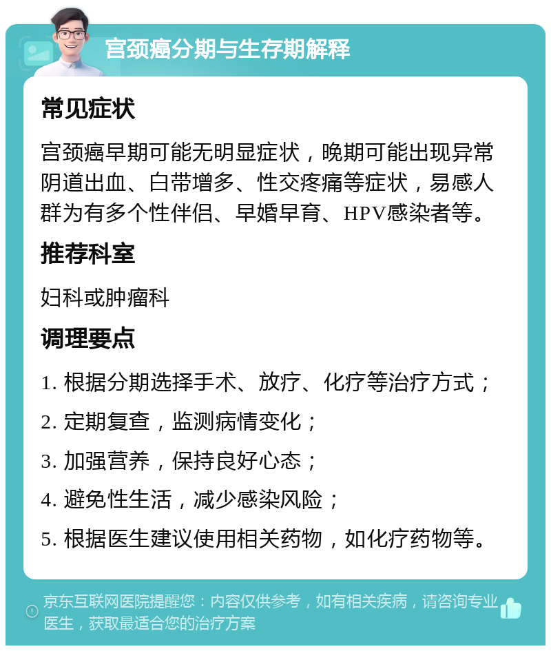 宫颈癌分期与生存期解释 常见症状 宫颈癌早期可能无明显症状，晚期可能出现异常阴道出血、白带增多、性交疼痛等症状，易感人群为有多个性伴侣、早婚早育、HPV感染者等。 推荐科室 妇科或肿瘤科 调理要点 1. 根据分期选择手术、放疗、化疗等治疗方式； 2. 定期复查，监测病情变化； 3. 加强营养，保持良好心态； 4. 避免性生活，减少感染风险； 5. 根据医生建议使用相关药物，如化疗药物等。