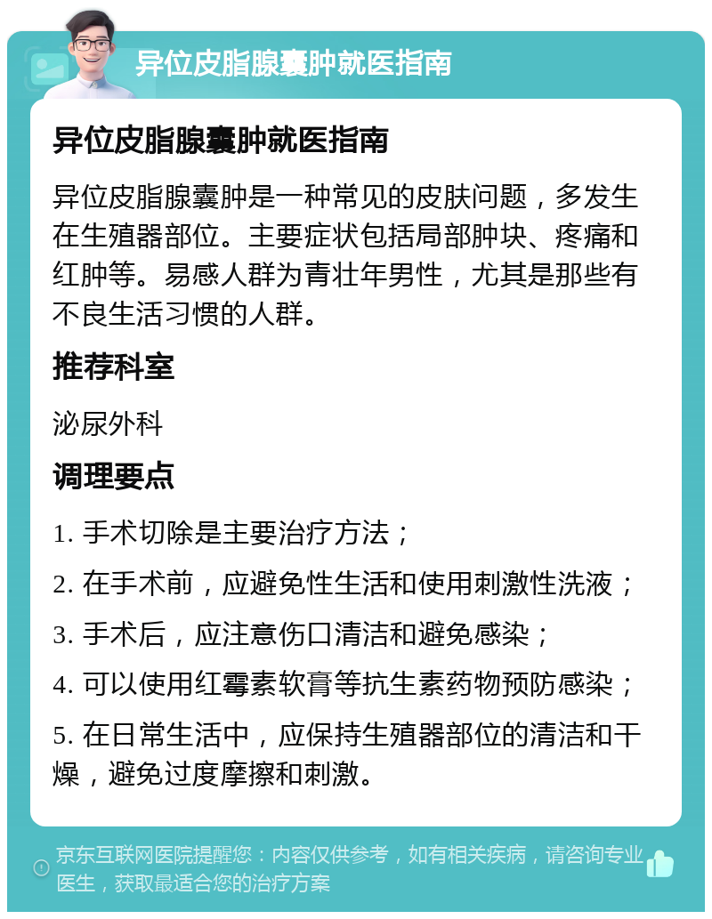 异位皮脂腺囊肿就医指南 异位皮脂腺囊肿就医指南 异位皮脂腺囊肿是一种常见的皮肤问题，多发生在生殖器部位。主要症状包括局部肿块、疼痛和红肿等。易感人群为青壮年男性，尤其是那些有不良生活习惯的人群。 推荐科室 泌尿外科 调理要点 1. 手术切除是主要治疗方法； 2. 在手术前，应避免性生活和使用刺激性洗液； 3. 手术后，应注意伤口清洁和避免感染； 4. 可以使用红霉素软膏等抗生素药物预防感染； 5. 在日常生活中，应保持生殖器部位的清洁和干燥，避免过度摩擦和刺激。