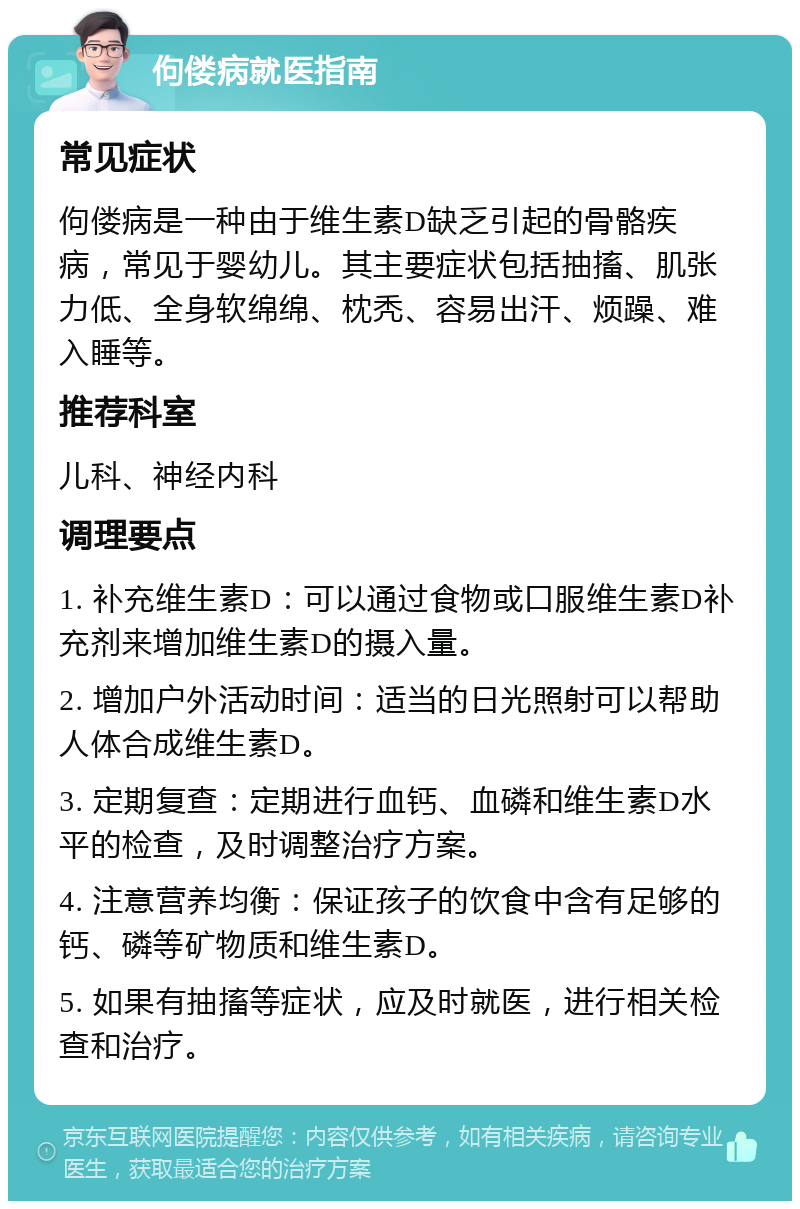 佝偻病就医指南 常见症状 佝偻病是一种由于维生素D缺乏引起的骨骼疾病，常见于婴幼儿。其主要症状包括抽搐、肌张力低、全身软绵绵、枕秃、容易出汗、烦躁、难入睡等。 推荐科室 儿科、神经内科 调理要点 1. 补充维生素D：可以通过食物或口服维生素D补充剂来增加维生素D的摄入量。 2. 增加户外活动时间：适当的日光照射可以帮助人体合成维生素D。 3. 定期复查：定期进行血钙、血磷和维生素D水平的检查，及时调整治疗方案。 4. 注意营养均衡：保证孩子的饮食中含有足够的钙、磷等矿物质和维生素D。 5. 如果有抽搐等症状，应及时就医，进行相关检查和治疗。