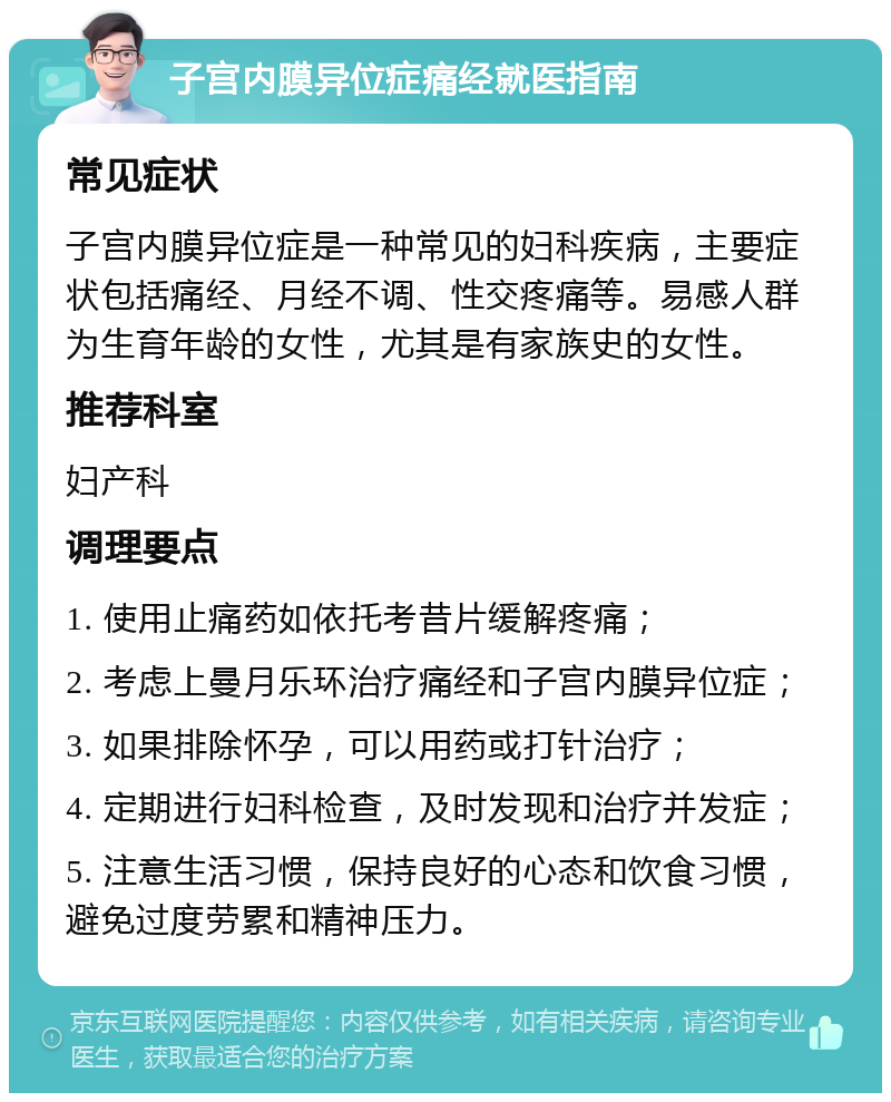 子宫内膜异位症痛经就医指南 常见症状 子宫内膜异位症是一种常见的妇科疾病，主要症状包括痛经、月经不调、性交疼痛等。易感人群为生育年龄的女性，尤其是有家族史的女性。 推荐科室 妇产科 调理要点 1. 使用止痛药如依托考昔片缓解疼痛； 2. 考虑上曼月乐环治疗痛经和子宫内膜异位症； 3. 如果排除怀孕，可以用药或打针治疗； 4. 定期进行妇科检查，及时发现和治疗并发症； 5. 注意生活习惯，保持良好的心态和饮食习惯，避免过度劳累和精神压力。