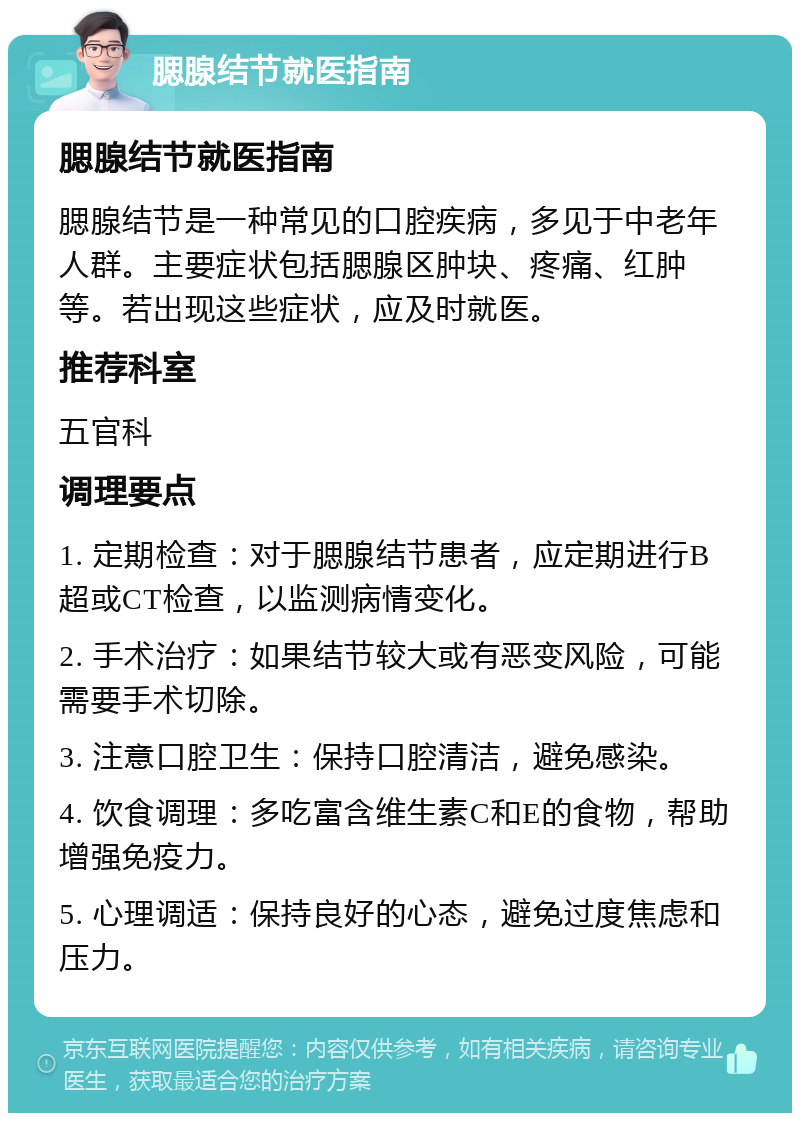 腮腺结节就医指南 腮腺结节就医指南 腮腺结节是一种常见的口腔疾病，多见于中老年人群。主要症状包括腮腺区肿块、疼痛、红肿等。若出现这些症状，应及时就医。 推荐科室 五官科 调理要点 1. 定期检查：对于腮腺结节患者，应定期进行B超或CT检查，以监测病情变化。 2. 手术治疗：如果结节较大或有恶变风险，可能需要手术切除。 3. 注意口腔卫生：保持口腔清洁，避免感染。 4. 饮食调理：多吃富含维生素C和E的食物，帮助增强免疫力。 5. 心理调适：保持良好的心态，避免过度焦虑和压力。