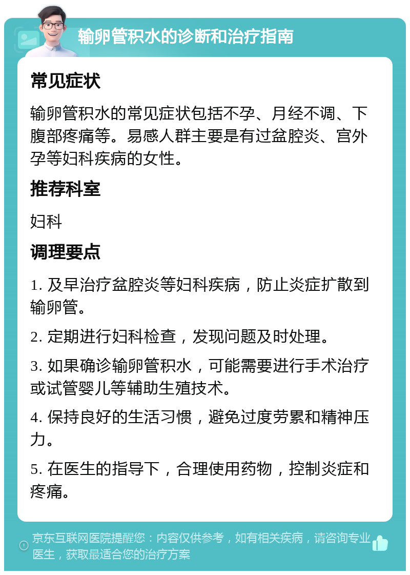 输卵管积水的诊断和治疗指南 常见症状 输卵管积水的常见症状包括不孕、月经不调、下腹部疼痛等。易感人群主要是有过盆腔炎、宫外孕等妇科疾病的女性。 推荐科室 妇科 调理要点 1. 及早治疗盆腔炎等妇科疾病，防止炎症扩散到输卵管。 2. 定期进行妇科检查，发现问题及时处理。 3. 如果确诊输卵管积水，可能需要进行手术治疗或试管婴儿等辅助生殖技术。 4. 保持良好的生活习惯，避免过度劳累和精神压力。 5. 在医生的指导下，合理使用药物，控制炎症和疼痛。