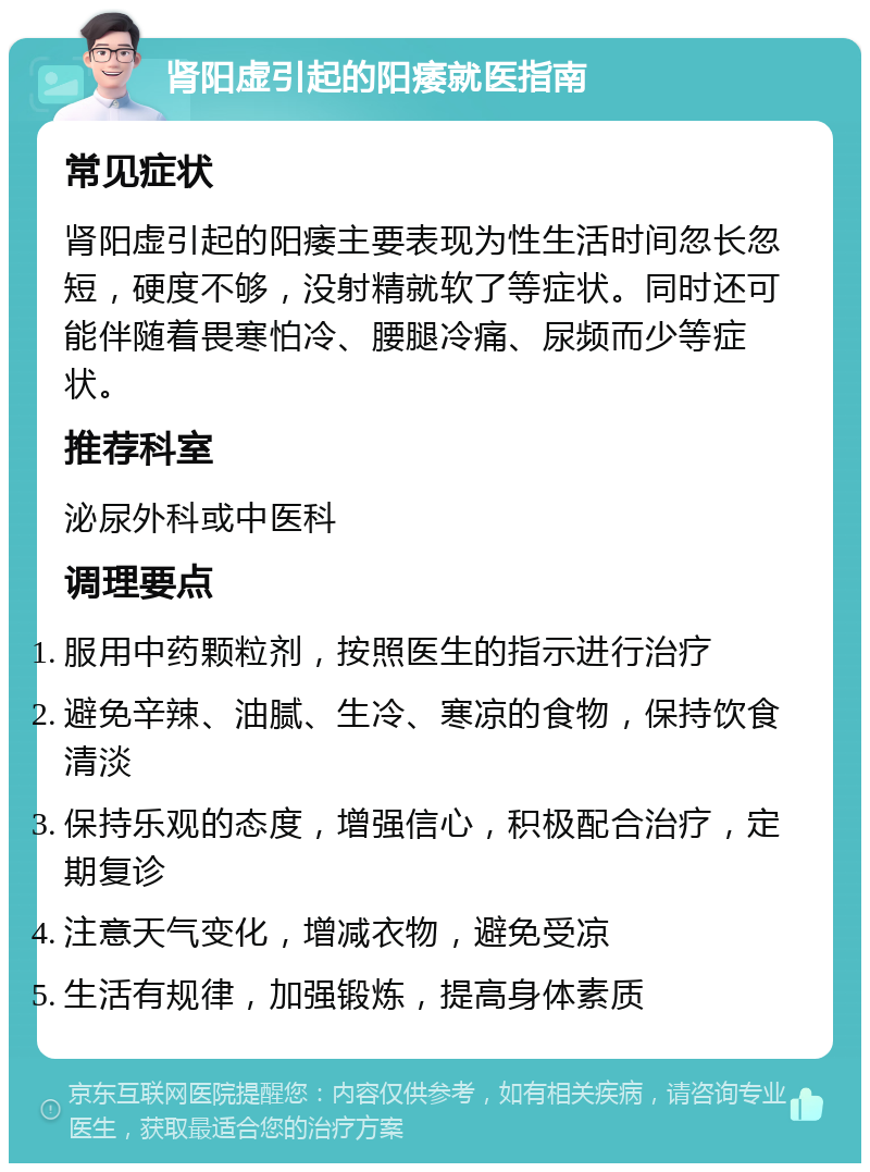 肾阳虚引起的阳痿就医指南 常见症状 肾阳虚引起的阳痿主要表现为性生活时间忽长忽短，硬度不够，没射精就软了等症状。同时还可能伴随着畏寒怕冷、腰腿冷痛、尿频而少等症状。 推荐科室 泌尿外科或中医科 调理要点 服用中药颗粒剂，按照医生的指示进行治疗 避免辛辣、油腻、生冷、寒凉的食物，保持饮食清淡 保持乐观的态度，增强信心，积极配合治疗，定期复诊 注意天气变化，增减衣物，避免受凉 生活有规律，加强锻炼，提高身体素质