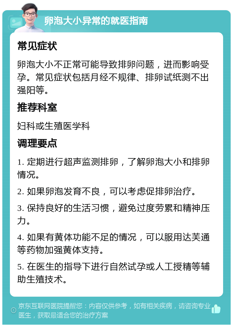 卵泡大小异常的就医指南 常见症状 卵泡大小不正常可能导致排卵问题，进而影响受孕。常见症状包括月经不规律、排卵试纸测不出强阳等。 推荐科室 妇科或生殖医学科 调理要点 1. 定期进行超声监测排卵，了解卵泡大小和排卵情况。 2. 如果卵泡发育不良，可以考虑促排卵治疗。 3. 保持良好的生活习惯，避免过度劳累和精神压力。 4. 如果有黄体功能不足的情况，可以服用达芙通等药物加强黄体支持。 5. 在医生的指导下进行自然试孕或人工授精等辅助生殖技术。