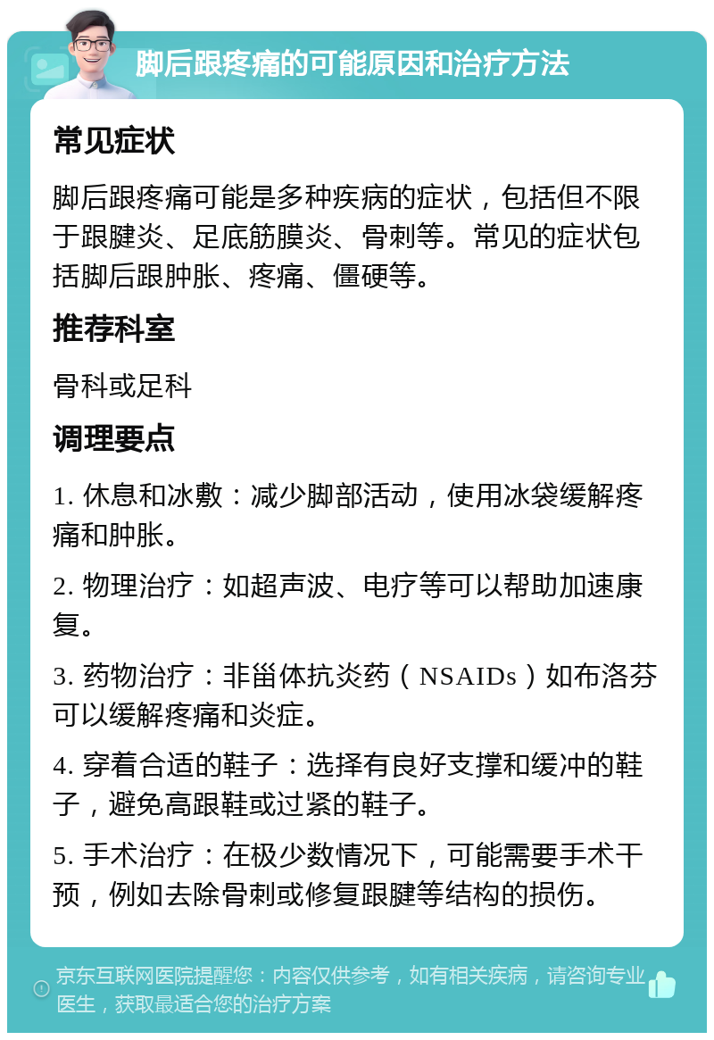 脚后跟疼痛的可能原因和治疗方法 常见症状 脚后跟疼痛可能是多种疾病的症状，包括但不限于跟腱炎、足底筋膜炎、骨刺等。常见的症状包括脚后跟肿胀、疼痛、僵硬等。 推荐科室 骨科或足科 调理要点 1. 休息和冰敷：减少脚部活动，使用冰袋缓解疼痛和肿胀。 2. 物理治疗：如超声波、电疗等可以帮助加速康复。 3. 药物治疗：非甾体抗炎药（NSAIDs）如布洛芬可以缓解疼痛和炎症。 4. 穿着合适的鞋子：选择有良好支撑和缓冲的鞋子，避免高跟鞋或过紧的鞋子。 5. 手术治疗：在极少数情况下，可能需要手术干预，例如去除骨刺或修复跟腱等结构的损伤。