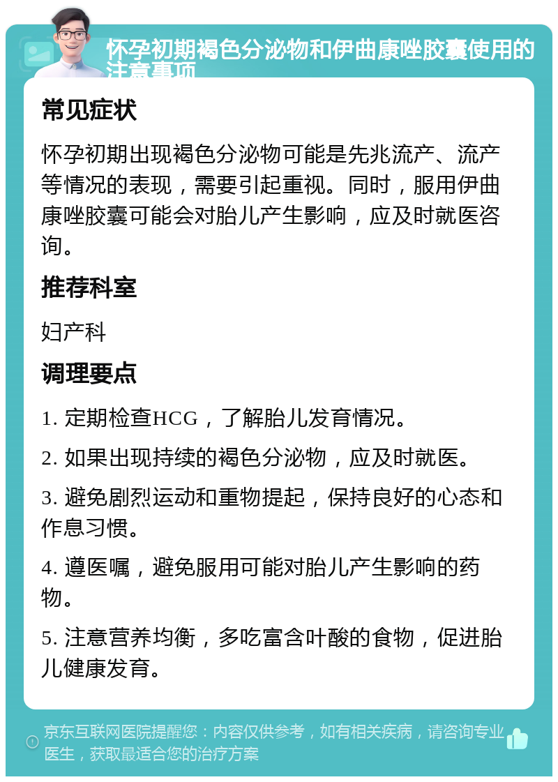 怀孕初期褐色分泌物和伊曲康唑胶囊使用的注意事项 常见症状 怀孕初期出现褐色分泌物可能是先兆流产、流产等情况的表现，需要引起重视。同时，服用伊曲康唑胶囊可能会对胎儿产生影响，应及时就医咨询。 推荐科室 妇产科 调理要点 1. 定期检查HCG，了解胎儿发育情况。 2. 如果出现持续的褐色分泌物，应及时就医。 3. 避免剧烈运动和重物提起，保持良好的心态和作息习惯。 4. 遵医嘱，避免服用可能对胎儿产生影响的药物。 5. 注意营养均衡，多吃富含叶酸的食物，促进胎儿健康发育。