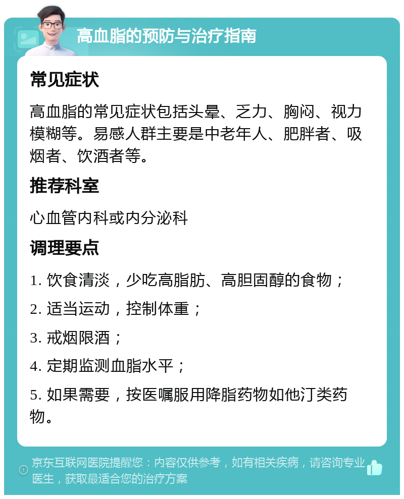 高血脂的预防与治疗指南 常见症状 高血脂的常见症状包括头晕、乏力、胸闷、视力模糊等。易感人群主要是中老年人、肥胖者、吸烟者、饮酒者等。 推荐科室 心血管内科或内分泌科 调理要点 1. 饮食清淡，少吃高脂肪、高胆固醇的食物； 2. 适当运动，控制体重； 3. 戒烟限酒； 4. 定期监测血脂水平； 5. 如果需要，按医嘱服用降脂药物如他汀类药物。