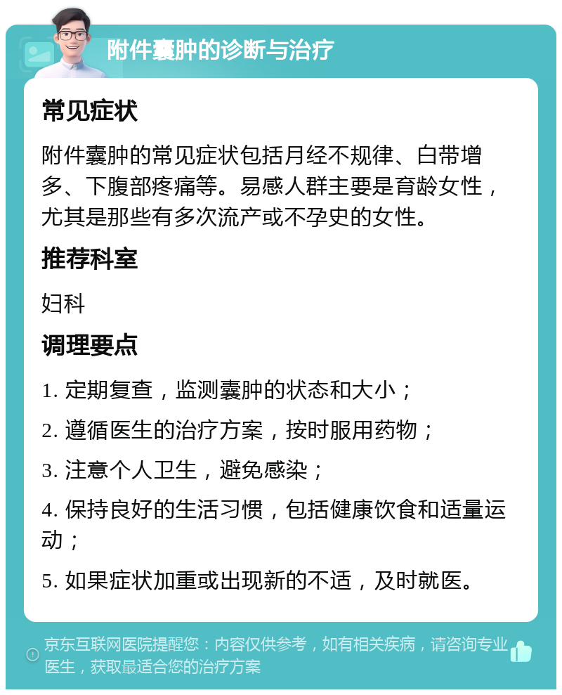 附件囊肿的诊断与治疗 常见症状 附件囊肿的常见症状包括月经不规律、白带增多、下腹部疼痛等。易感人群主要是育龄女性，尤其是那些有多次流产或不孕史的女性。 推荐科室 妇科 调理要点 1. 定期复查，监测囊肿的状态和大小； 2. 遵循医生的治疗方案，按时服用药物； 3. 注意个人卫生，避免感染； 4. 保持良好的生活习惯，包括健康饮食和适量运动； 5. 如果症状加重或出现新的不适，及时就医。