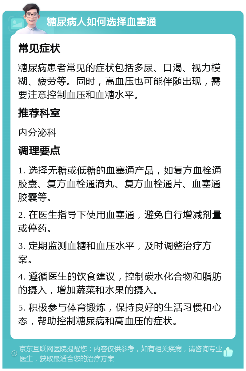 糖尿病人如何选择血塞通 常见症状 糖尿病患者常见的症状包括多尿、口渴、视力模糊、疲劳等。同时，高血压也可能伴随出现，需要注意控制血压和血糖水平。 推荐科室 内分泌科 调理要点 1. 选择无糖或低糖的血塞通产品，如复方血栓通胶囊、复方血栓通滴丸、复方血栓通片、血塞通胶囊等。 2. 在医生指导下使用血塞通，避免自行增减剂量或停药。 3. 定期监测血糖和血压水平，及时调整治疗方案。 4. 遵循医生的饮食建议，控制碳水化合物和脂肪的摄入，增加蔬菜和水果的摄入。 5. 积极参与体育锻炼，保持良好的生活习惯和心态，帮助控制糖尿病和高血压的症状。