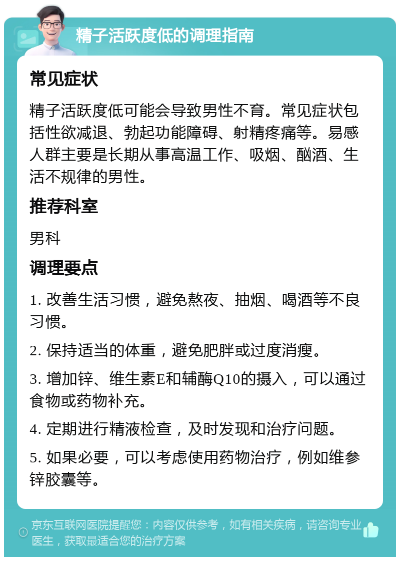 精子活跃度低的调理指南 常见症状 精子活跃度低可能会导致男性不育。常见症状包括性欲减退、勃起功能障碍、射精疼痛等。易感人群主要是长期从事高温工作、吸烟、酗酒、生活不规律的男性。 推荐科室 男科 调理要点 1. 改善生活习惯，避免熬夜、抽烟、喝酒等不良习惯。 2. 保持适当的体重，避免肥胖或过度消瘦。 3. 增加锌、维生素E和辅酶Q10的摄入，可以通过食物或药物补充。 4. 定期进行精液检查，及时发现和治疗问题。 5. 如果必要，可以考虑使用药物治疗，例如维参锌胶囊等。