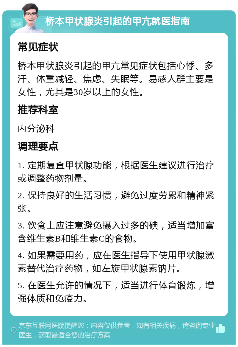 桥本甲状腺炎引起的甲亢就医指南 常见症状 桥本甲状腺炎引起的甲亢常见症状包括心悸、多汗、体重减轻、焦虑、失眠等。易感人群主要是女性，尤其是30岁以上的女性。 推荐科室 内分泌科 调理要点 1. 定期复查甲状腺功能，根据医生建议进行治疗或调整药物剂量。 2. 保持良好的生活习惯，避免过度劳累和精神紧张。 3. 饮食上应注意避免摄入过多的碘，适当增加富含维生素B和维生素C的食物。 4. 如果需要用药，应在医生指导下使用甲状腺激素替代治疗药物，如左旋甲状腺素钠片。 5. 在医生允许的情况下，适当进行体育锻炼，增强体质和免疫力。