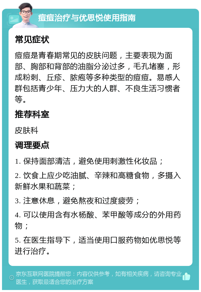 痘痘治疗与优思悦使用指南 常见症状 痘痘是青春期常见的皮肤问题，主要表现为面部、胸部和背部的油脂分泌过多，毛孔堵塞，形成粉刺、丘疹、脓疱等多种类型的痘痘。易感人群包括青少年、压力大的人群、不良生活习惯者等。 推荐科室 皮肤科 调理要点 1. 保持面部清洁，避免使用刺激性化妆品； 2. 饮食上应少吃油腻、辛辣和高糖食物，多摄入新鲜水果和蔬菜； 3. 注意休息，避免熬夜和过度疲劳； 4. 可以使用含有水杨酸、苯甲酸等成分的外用药物； 5. 在医生指导下，适当使用口服药物如优思悦等进行治疗。