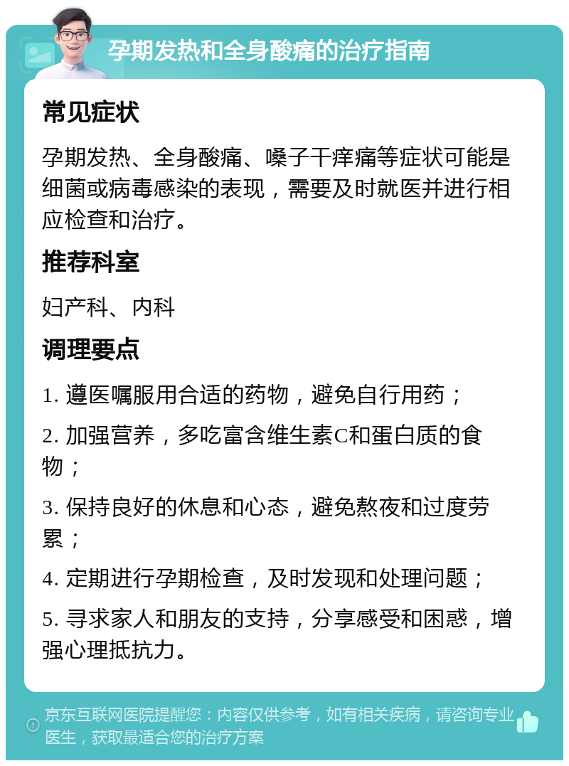 孕期发热和全身酸痛的治疗指南 常见症状 孕期发热、全身酸痛、嗓子干痒痛等症状可能是细菌或病毒感染的表现，需要及时就医并进行相应检查和治疗。 推荐科室 妇产科、内科 调理要点 1. 遵医嘱服用合适的药物，避免自行用药； 2. 加强营养，多吃富含维生素C和蛋白质的食物； 3. 保持良好的休息和心态，避免熬夜和过度劳累； 4. 定期进行孕期检查，及时发现和处理问题； 5. 寻求家人和朋友的支持，分享感受和困惑，增强心理抵抗力。