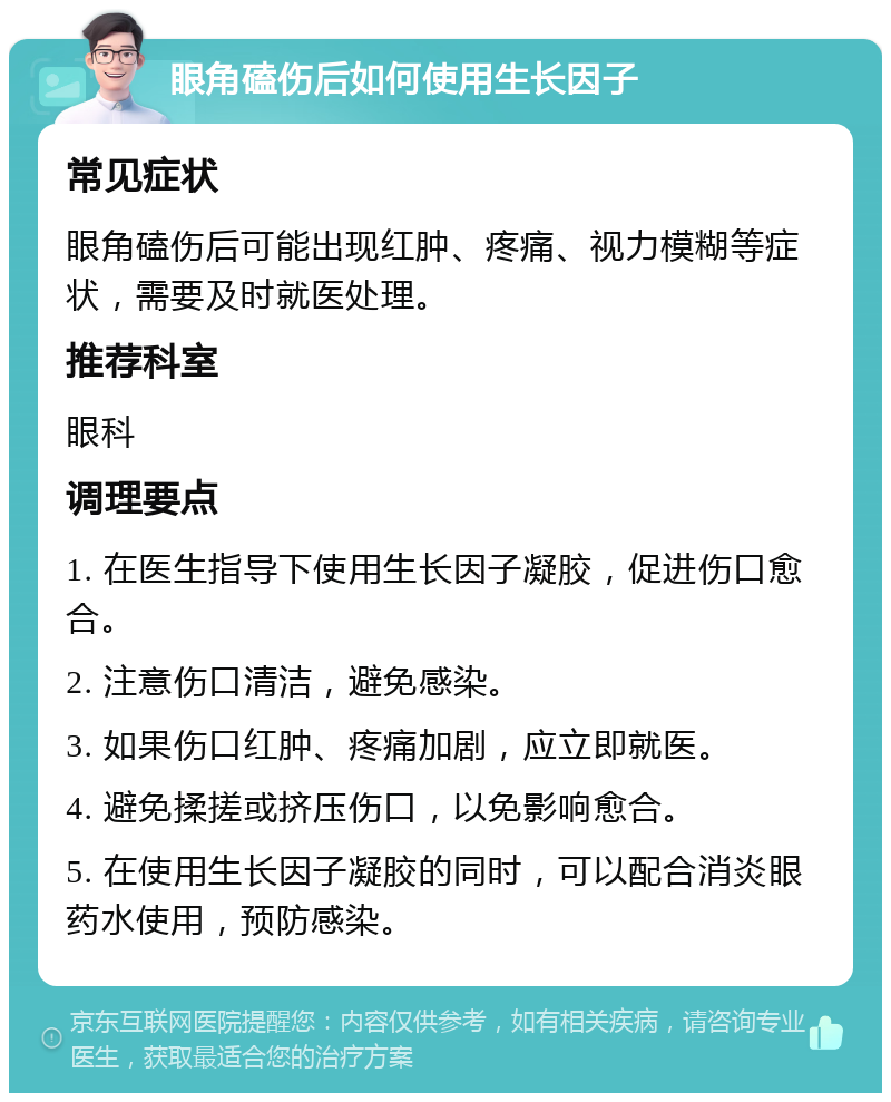 眼角磕伤后如何使用生长因子 常见症状 眼角磕伤后可能出现红肿、疼痛、视力模糊等症状，需要及时就医处理。 推荐科室 眼科 调理要点 1. 在医生指导下使用生长因子凝胶，促进伤口愈合。 2. 注意伤口清洁，避免感染。 3. 如果伤口红肿、疼痛加剧，应立即就医。 4. 避免揉搓或挤压伤口，以免影响愈合。 5. 在使用生长因子凝胶的同时，可以配合消炎眼药水使用，预防感染。