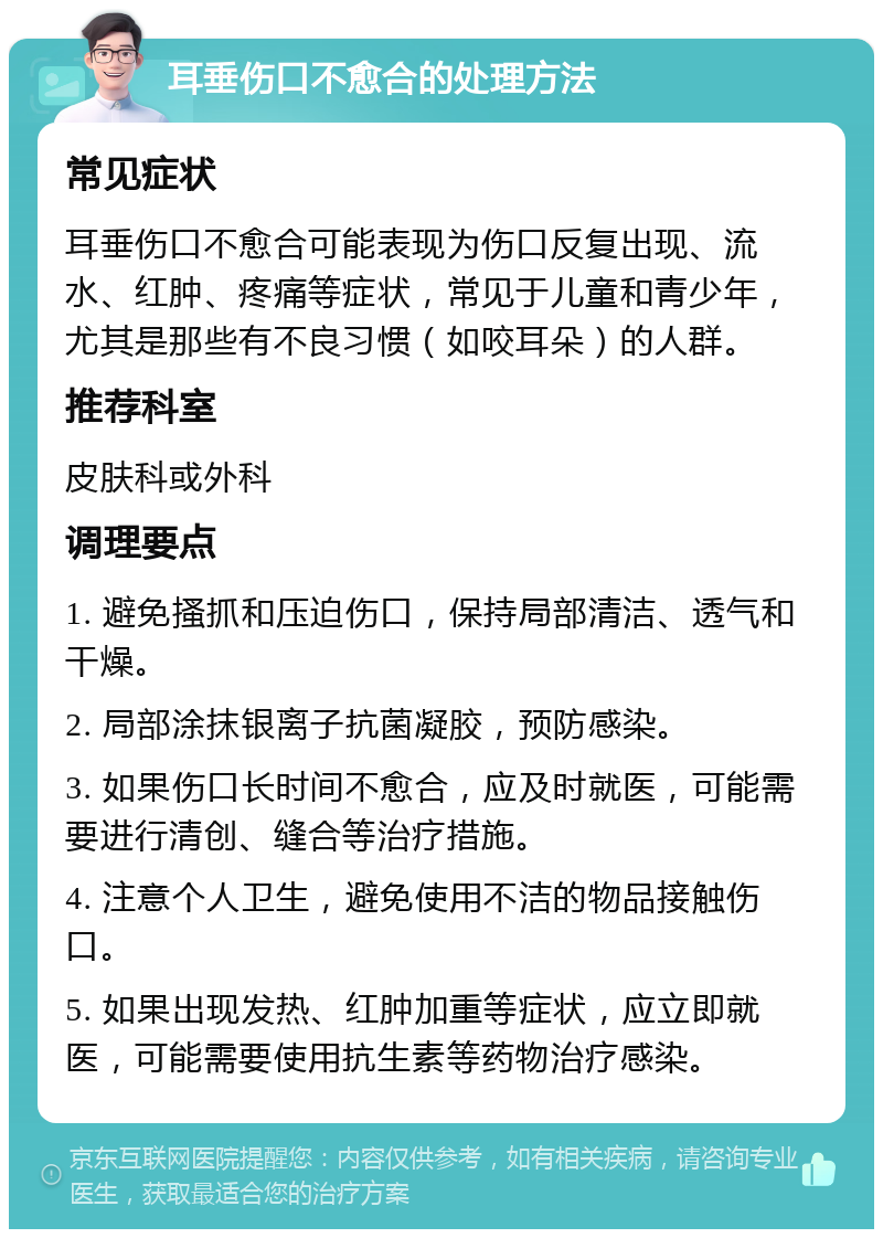 耳垂伤口不愈合的处理方法 常见症状 耳垂伤口不愈合可能表现为伤口反复出现、流水、红肿、疼痛等症状，常见于儿童和青少年，尤其是那些有不良习惯（如咬耳朵）的人群。 推荐科室 皮肤科或外科 调理要点 1. 避免搔抓和压迫伤口，保持局部清洁、透气和干燥。 2. 局部涂抹银离子抗菌凝胶，预防感染。 3. 如果伤口长时间不愈合，应及时就医，可能需要进行清创、缝合等治疗措施。 4. 注意个人卫生，避免使用不洁的物品接触伤口。 5. 如果出现发热、红肿加重等症状，应立即就医，可能需要使用抗生素等药物治疗感染。