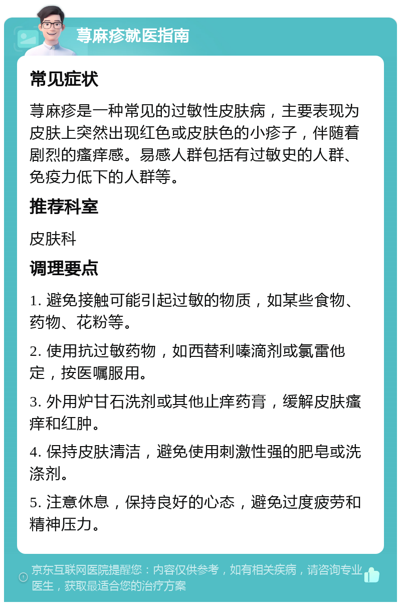 荨麻疹就医指南 常见症状 荨麻疹是一种常见的过敏性皮肤病，主要表现为皮肤上突然出现红色或皮肤色的小疹子，伴随着剧烈的瘙痒感。易感人群包括有过敏史的人群、免疫力低下的人群等。 推荐科室 皮肤科 调理要点 1. 避免接触可能引起过敏的物质，如某些食物、药物、花粉等。 2. 使用抗过敏药物，如西替利嗪滴剂或氯雷他定，按医嘱服用。 3. 外用炉甘石洗剂或其他止痒药膏，缓解皮肤瘙痒和红肿。 4. 保持皮肤清洁，避免使用刺激性强的肥皂或洗涤剂。 5. 注意休息，保持良好的心态，避免过度疲劳和精神压力。