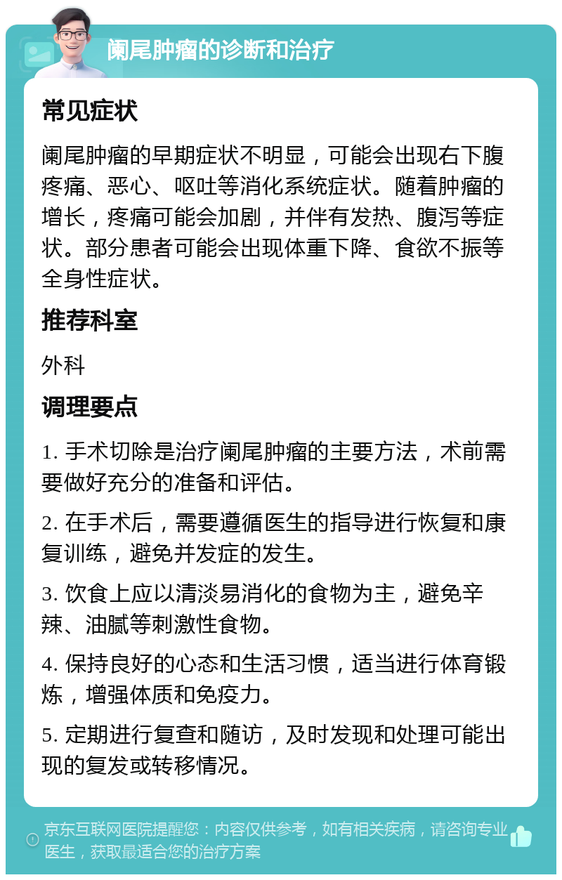 阑尾肿瘤的诊断和治疗 常见症状 阑尾肿瘤的早期症状不明显，可能会出现右下腹疼痛、恶心、呕吐等消化系统症状。随着肿瘤的增长，疼痛可能会加剧，并伴有发热、腹泻等症状。部分患者可能会出现体重下降、食欲不振等全身性症状。 推荐科室 外科 调理要点 1. 手术切除是治疗阑尾肿瘤的主要方法，术前需要做好充分的准备和评估。 2. 在手术后，需要遵循医生的指导进行恢复和康复训练，避免并发症的发生。 3. 饮食上应以清淡易消化的食物为主，避免辛辣、油腻等刺激性食物。 4. 保持良好的心态和生活习惯，适当进行体育锻炼，增强体质和免疫力。 5. 定期进行复查和随访，及时发现和处理可能出现的复发或转移情况。