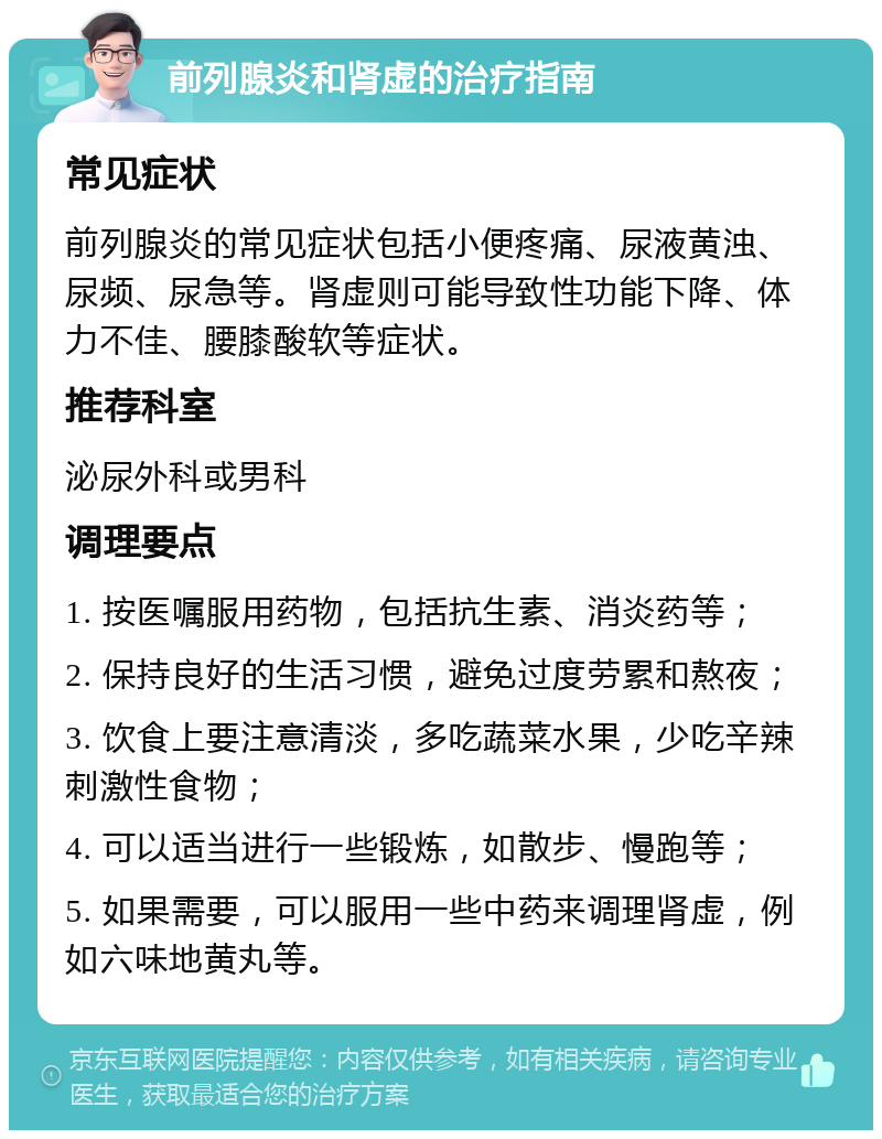 前列腺炎和肾虚的治疗指南 常见症状 前列腺炎的常见症状包括小便疼痛、尿液黄浊、尿频、尿急等。肾虚则可能导致性功能下降、体力不佳、腰膝酸软等症状。 推荐科室 泌尿外科或男科 调理要点 1. 按医嘱服用药物，包括抗生素、消炎药等； 2. 保持良好的生活习惯，避免过度劳累和熬夜； 3. 饮食上要注意清淡，多吃蔬菜水果，少吃辛辣刺激性食物； 4. 可以适当进行一些锻炼，如散步、慢跑等； 5. 如果需要，可以服用一些中药来调理肾虚，例如六味地黄丸等。