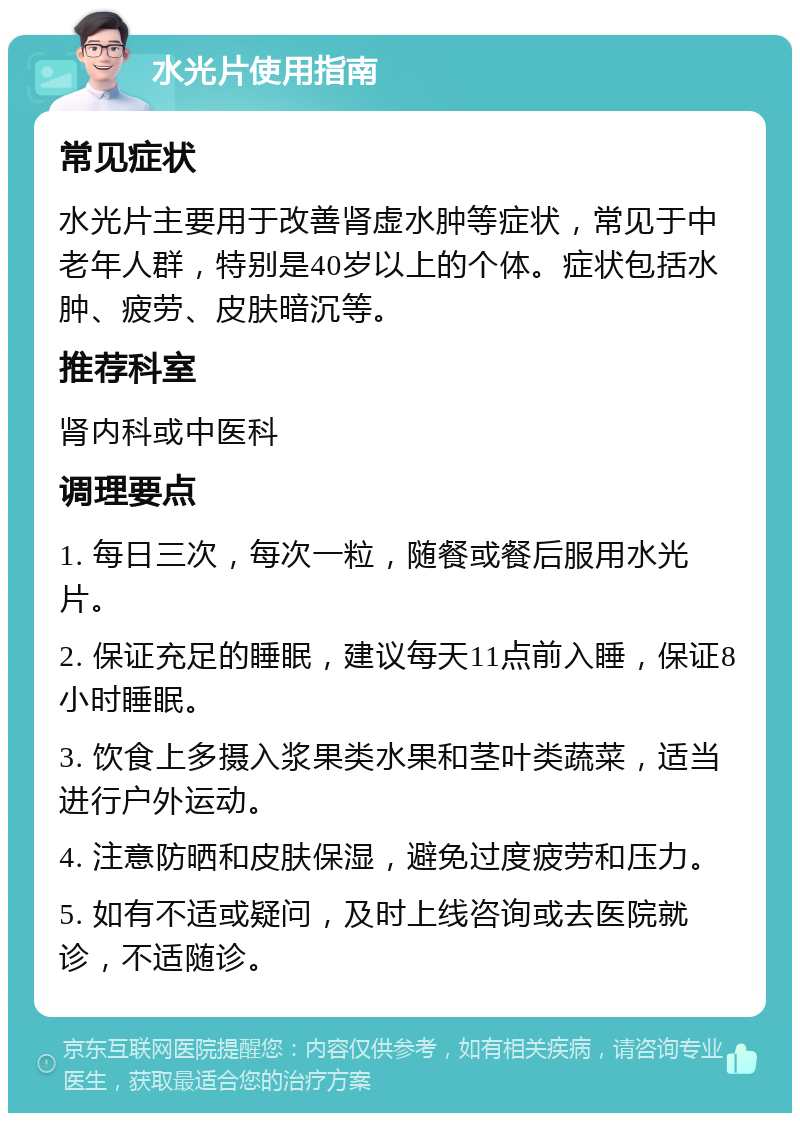 水光片使用指南 常见症状 水光片主要用于改善肾虚水肿等症状，常见于中老年人群，特别是40岁以上的个体。症状包括水肿、疲劳、皮肤暗沉等。 推荐科室 肾内科或中医科 调理要点 1. 每日三次，每次一粒，随餐或餐后服用水光片。 2. 保证充足的睡眠，建议每天11点前入睡，保证8小时睡眠。 3. 饮食上多摄入浆果类水果和茎叶类蔬菜，适当进行户外运动。 4. 注意防晒和皮肤保湿，避免过度疲劳和压力。 5. 如有不适或疑问，及时上线咨询或去医院就诊，不适随诊。