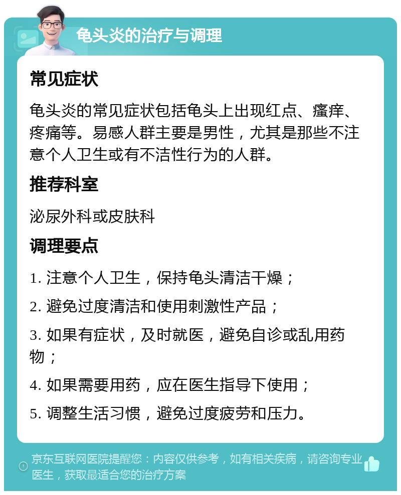 龟头炎的治疗与调理 常见症状 龟头炎的常见症状包括龟头上出现红点、瘙痒、疼痛等。易感人群主要是男性，尤其是那些不注意个人卫生或有不洁性行为的人群。 推荐科室 泌尿外科或皮肤科 调理要点 1. 注意个人卫生，保持龟头清洁干燥； 2. 避免过度清洁和使用刺激性产品； 3. 如果有症状，及时就医，避免自诊或乱用药物； 4. 如果需要用药，应在医生指导下使用； 5. 调整生活习惯，避免过度疲劳和压力。