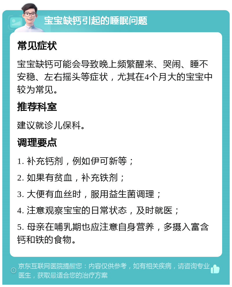 宝宝缺钙引起的睡眠问题 常见症状 宝宝缺钙可能会导致晚上频繁醒来、哭闹、睡不安稳、左右摇头等症状，尤其在4个月大的宝宝中较为常见。 推荐科室 建议就诊儿保科。 调理要点 1. 补充钙剂，例如伊可新等； 2. 如果有贫血，补充铁剂； 3. 大便有血丝时，服用益生菌调理； 4. 注意观察宝宝的日常状态，及时就医； 5. 母亲在哺乳期也应注意自身营养，多摄入富含钙和铁的食物。