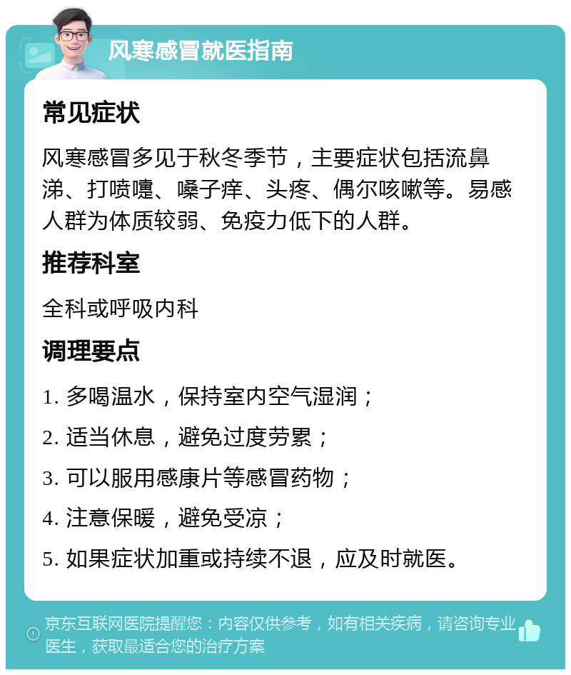 风寒感冒就医指南 常见症状 风寒感冒多见于秋冬季节，主要症状包括流鼻涕、打喷嚏、嗓子痒、头疼、偶尔咳嗽等。易感人群为体质较弱、免疫力低下的人群。 推荐科室 全科或呼吸内科 调理要点 1. 多喝温水，保持室内空气湿润； 2. 适当休息，避免过度劳累； 3. 可以服用感康片等感冒药物； 4. 注意保暖，避免受凉； 5. 如果症状加重或持续不退，应及时就医。