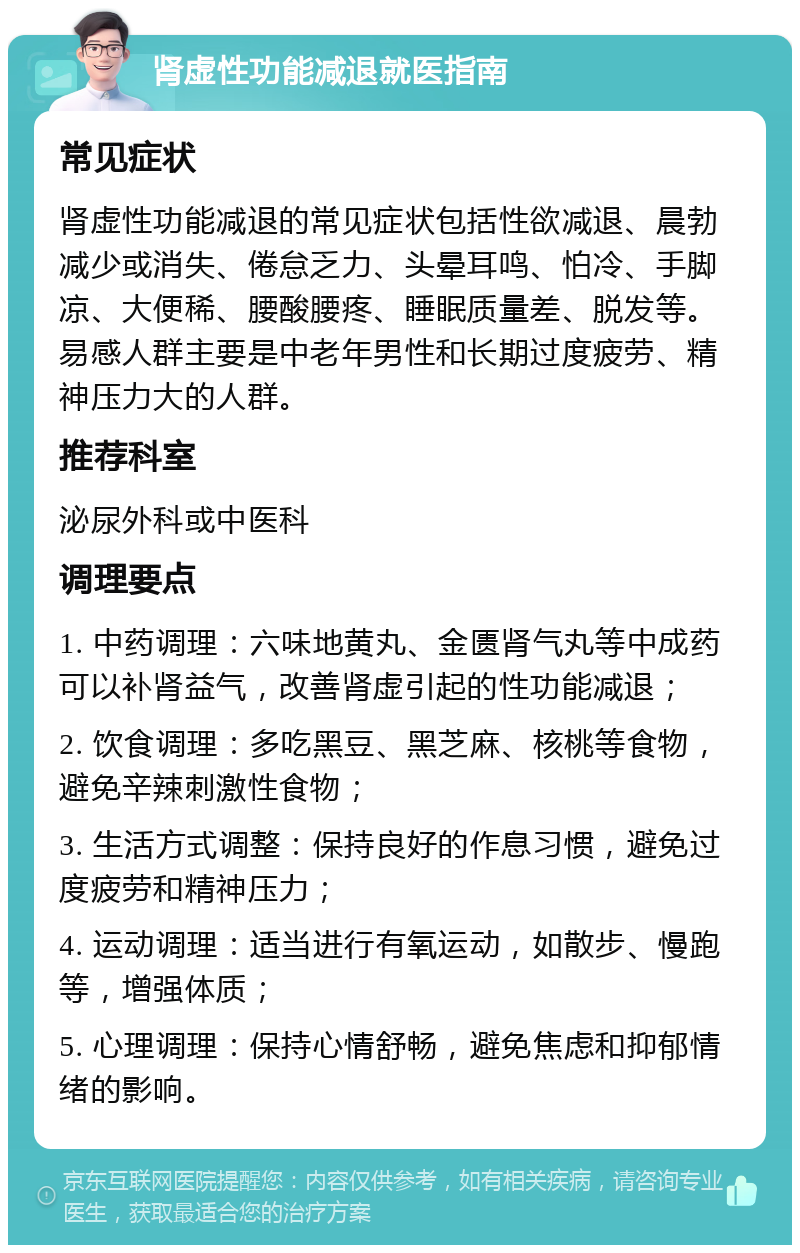 肾虚性功能减退就医指南 常见症状 肾虚性功能减退的常见症状包括性欲减退、晨勃减少或消失、倦怠乏力、头晕耳鸣、怕冷、手脚凉、大便稀、腰酸腰疼、睡眠质量差、脱发等。易感人群主要是中老年男性和长期过度疲劳、精神压力大的人群。 推荐科室 泌尿外科或中医科 调理要点 1. 中药调理：六味地黄丸、金匮肾气丸等中成药可以补肾益气，改善肾虚引起的性功能减退； 2. 饮食调理：多吃黑豆、黑芝麻、核桃等食物，避免辛辣刺激性食物； 3. 生活方式调整：保持良好的作息习惯，避免过度疲劳和精神压力； 4. 运动调理：适当进行有氧运动，如散步、慢跑等，增强体质； 5. 心理调理：保持心情舒畅，避免焦虑和抑郁情绪的影响。