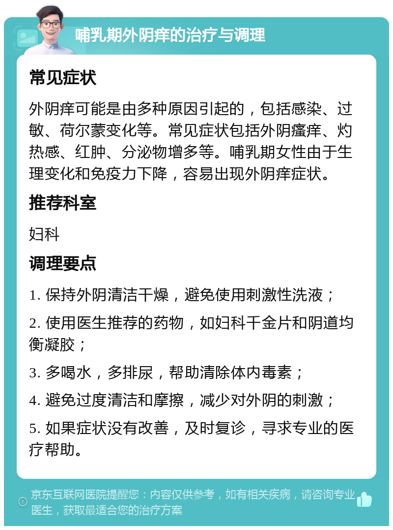 哺乳期外阴痒的治疗与调理 常见症状 外阴痒可能是由多种原因引起的，包括感染、过敏、荷尔蒙变化等。常见症状包括外阴瘙痒、灼热感、红肿、分泌物增多等。哺乳期女性由于生理变化和免疫力下降，容易出现外阴痒症状。 推荐科室 妇科 调理要点 1. 保持外阴清洁干燥，避免使用刺激性洗液； 2. 使用医生推荐的药物，如妇科千金片和阴道均衡凝胶； 3. 多喝水，多排尿，帮助清除体内毒素； 4. 避免过度清洁和摩擦，减少对外阴的刺激； 5. 如果症状没有改善，及时复诊，寻求专业的医疗帮助。