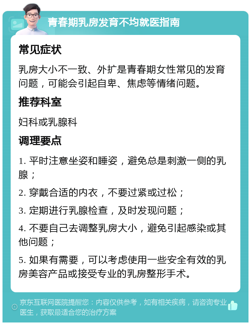 青春期乳房发育不均就医指南 常见症状 乳房大小不一致、外扩是青春期女性常见的发育问题，可能会引起自卑、焦虑等情绪问题。 推荐科室 妇科或乳腺科 调理要点 1. 平时注意坐姿和睡姿，避免总是刺激一侧的乳腺； 2. 穿戴合适的内衣，不要过紧或过松； 3. 定期进行乳腺检查，及时发现问题； 4. 不要自己去调整乳房大小，避免引起感染或其他问题； 5. 如果有需要，可以考虑使用一些安全有效的乳房美容产品或接受专业的乳房整形手术。