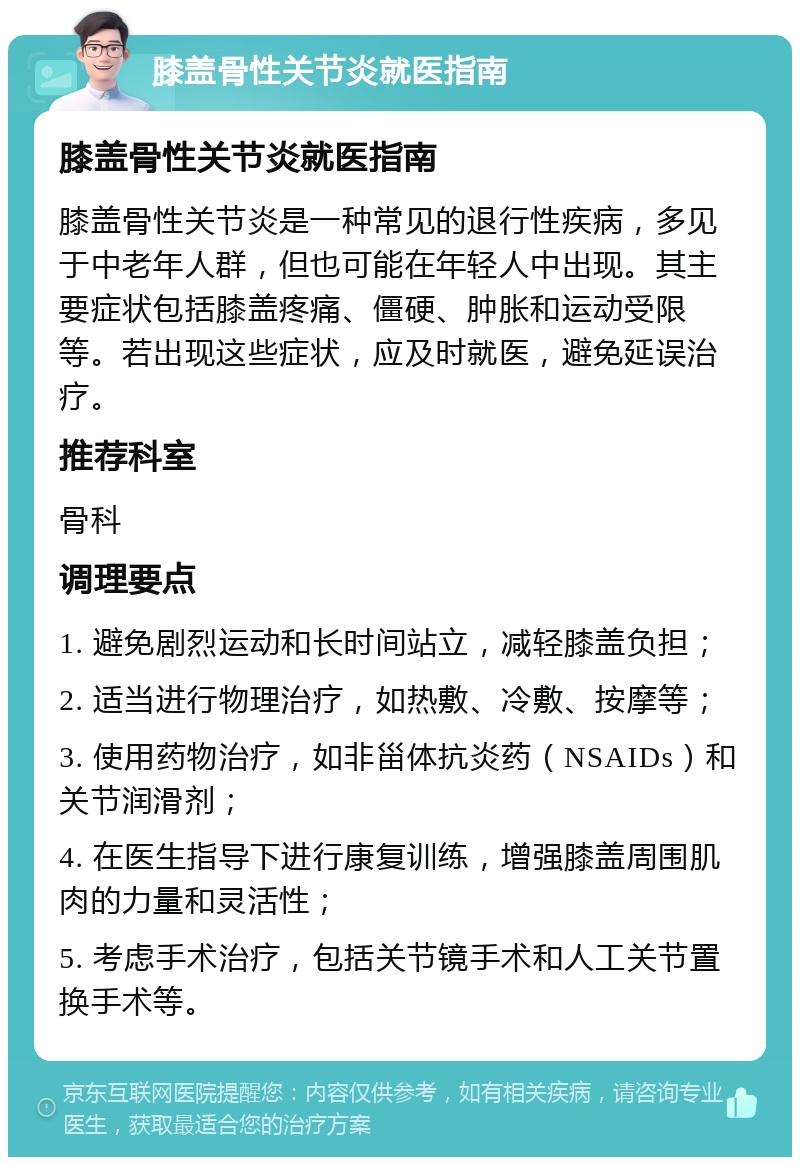 膝盖骨性关节炎就医指南 膝盖骨性关节炎就医指南 膝盖骨性关节炎是一种常见的退行性疾病，多见于中老年人群，但也可能在年轻人中出现。其主要症状包括膝盖疼痛、僵硬、肿胀和运动受限等。若出现这些症状，应及时就医，避免延误治疗。 推荐科室 骨科 调理要点 1. 避免剧烈运动和长时间站立，减轻膝盖负担； 2. 适当进行物理治疗，如热敷、冷敷、按摩等； 3. 使用药物治疗，如非甾体抗炎药（NSAIDs）和关节润滑剂； 4. 在医生指导下进行康复训练，增强膝盖周围肌肉的力量和灵活性； 5. 考虑手术治疗，包括关节镜手术和人工关节置换手术等。