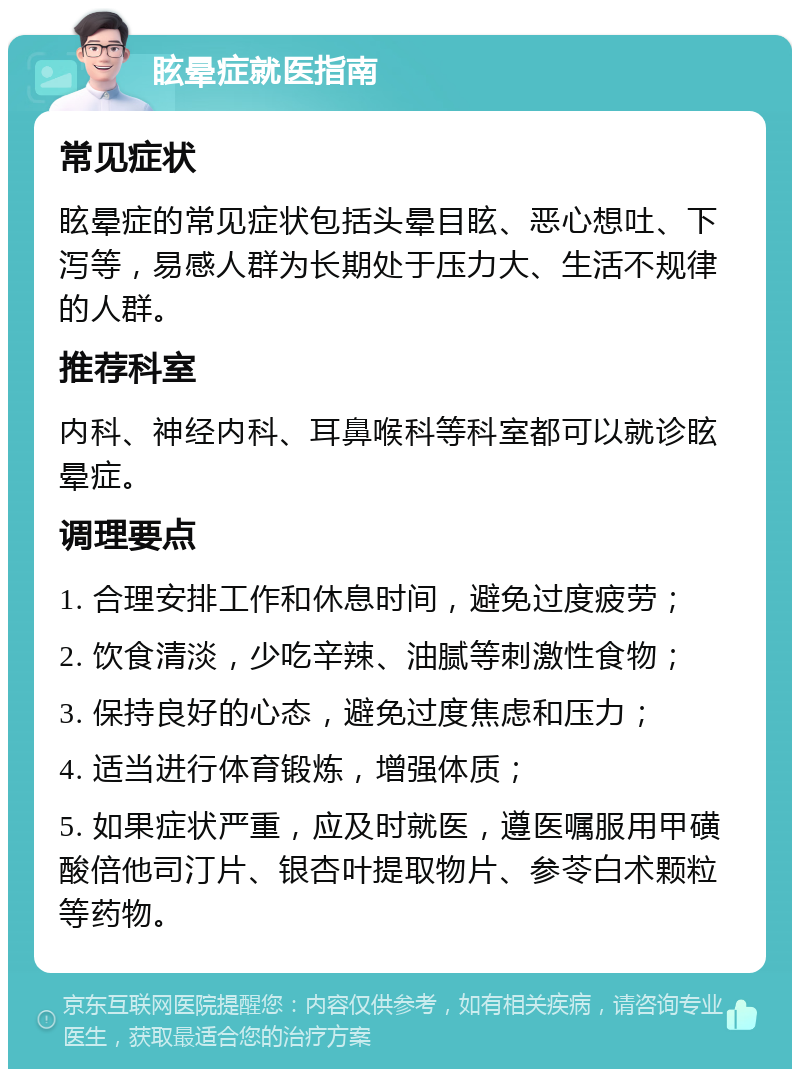 眩晕症就医指南 常见症状 眩晕症的常见症状包括头晕目眩、恶心想吐、下泻等，易感人群为长期处于压力大、生活不规律的人群。 推荐科室 内科、神经内科、耳鼻喉科等科室都可以就诊眩晕症。 调理要点 1. 合理安排工作和休息时间，避免过度疲劳； 2. 饮食清淡，少吃辛辣、油腻等刺激性食物； 3. 保持良好的心态，避免过度焦虑和压力； 4. 适当进行体育锻炼，增强体质； 5. 如果症状严重，应及时就医，遵医嘱服用甲磺酸倍他司汀片、银杏叶提取物片、参苓白术颗粒等药物。