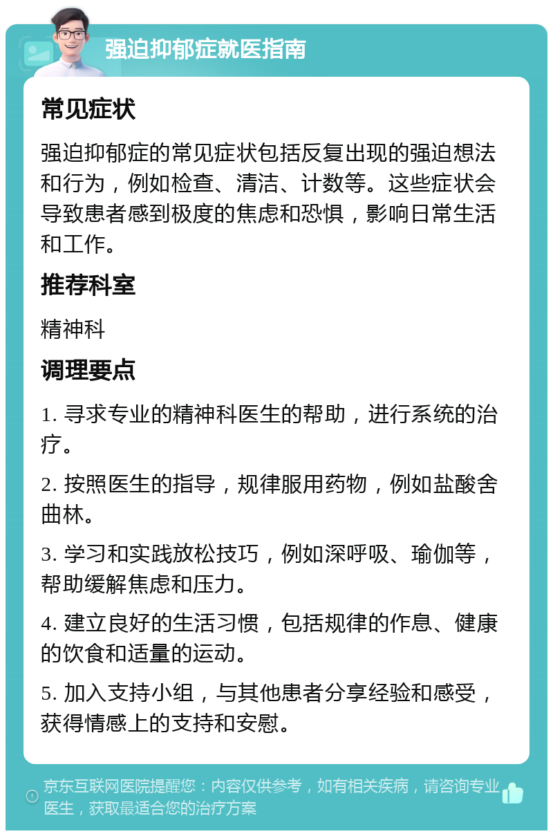 强迫抑郁症就医指南 常见症状 强迫抑郁症的常见症状包括反复出现的强迫想法和行为，例如检查、清洁、计数等。这些症状会导致患者感到极度的焦虑和恐惧，影响日常生活和工作。 推荐科室 精神科 调理要点 1. 寻求专业的精神科医生的帮助，进行系统的治疗。 2. 按照医生的指导，规律服用药物，例如盐酸舍曲林。 3. 学习和实践放松技巧，例如深呼吸、瑜伽等，帮助缓解焦虑和压力。 4. 建立良好的生活习惯，包括规律的作息、健康的饮食和适量的运动。 5. 加入支持小组，与其他患者分享经验和感受，获得情感上的支持和安慰。