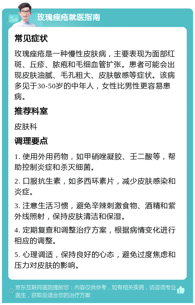 玫瑰痤疮就医指南 常见症状 玫瑰痤疮是一种慢性皮肤病，主要表现为面部红斑、丘疹、脓疱和毛细血管扩张。患者可能会出现皮肤油腻、毛孔粗大、皮肤敏感等症状。该病多见于30-50岁的中年人，女性比男性更容易患病。 推荐科室 皮肤科 调理要点 1. 使用外用药物，如甲硝唑凝胶、壬二酸等，帮助控制炎症和杀灭细菌。 2. 口服抗生素，如多西环素片，减少皮肤感染和炎症。 3. 注意生活习惯，避免辛辣刺激食物、酒精和紫外线照射，保持皮肤清洁和保湿。 4. 定期复查和调整治疗方案，根据病情变化进行相应的调整。 5. 心理调适，保持良好的心态，避免过度焦虑和压力对皮肤的影响。