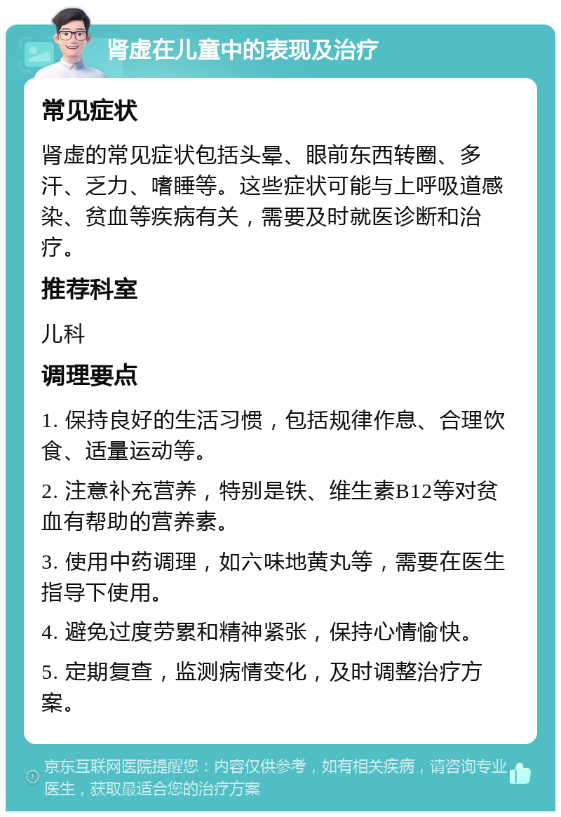 肾虚在儿童中的表现及治疗 常见症状 肾虚的常见症状包括头晕、眼前东西转圈、多汗、乏力、嗜睡等。这些症状可能与上呼吸道感染、贫血等疾病有关，需要及时就医诊断和治疗。 推荐科室 儿科 调理要点 1. 保持良好的生活习惯，包括规律作息、合理饮食、适量运动等。 2. 注意补充营养，特别是铁、维生素B12等对贫血有帮助的营养素。 3. 使用中药调理，如六味地黄丸等，需要在医生指导下使用。 4. 避免过度劳累和精神紧张，保持心情愉快。 5. 定期复查，监测病情变化，及时调整治疗方案。