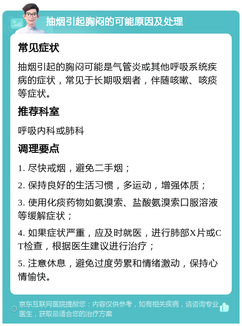 抽烟引起胸闷的可能原因及处理 常见症状 抽烟引起的胸闷可能是气管炎或其他呼吸系统疾病的症状，常见于长期吸烟者，伴随咳嗽、咳痰等症状。 推荐科室 呼吸内科或肺科 调理要点 1. 尽快戒烟，避免二手烟； 2. 保持良好的生活习惯，多运动，增强体质； 3. 使用化痰药物如氨溴索、盐酸氨溴索口服溶液等缓解症状； 4. 如果症状严重，应及时就医，进行肺部X片或CT检查，根据医生建议进行治疗； 5. 注意休息，避免过度劳累和情绪激动，保持心情愉快。