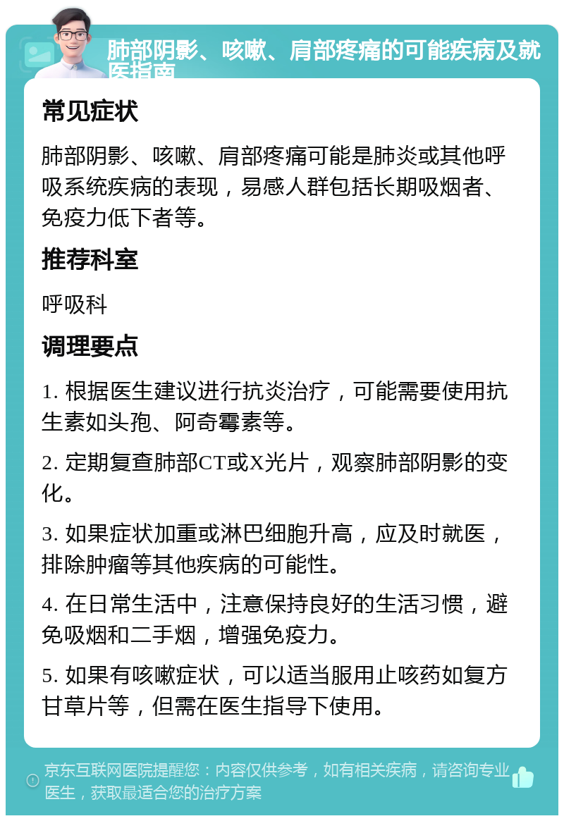 肺部阴影、咳嗽、肩部疼痛的可能疾病及就医指南 常见症状 肺部阴影、咳嗽、肩部疼痛可能是肺炎或其他呼吸系统疾病的表现，易感人群包括长期吸烟者、免疫力低下者等。 推荐科室 呼吸科 调理要点 1. 根据医生建议进行抗炎治疗，可能需要使用抗生素如头孢、阿奇霉素等。 2. 定期复查肺部CT或X光片，观察肺部阴影的变化。 3. 如果症状加重或淋巴细胞升高，应及时就医，排除肿瘤等其他疾病的可能性。 4. 在日常生活中，注意保持良好的生活习惯，避免吸烟和二手烟，增强免疫力。 5. 如果有咳嗽症状，可以适当服用止咳药如复方甘草片等，但需在医生指导下使用。