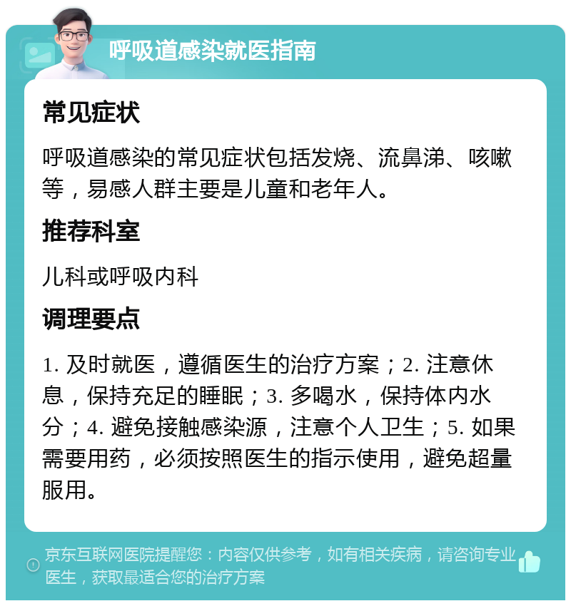 呼吸道感染就医指南 常见症状 呼吸道感染的常见症状包括发烧、流鼻涕、咳嗽等，易感人群主要是儿童和老年人。 推荐科室 儿科或呼吸内科 调理要点 1. 及时就医，遵循医生的治疗方案；2. 注意休息，保持充足的睡眠；3. 多喝水，保持体内水分；4. 避免接触感染源，注意个人卫生；5. 如果需要用药，必须按照医生的指示使用，避免超量服用。