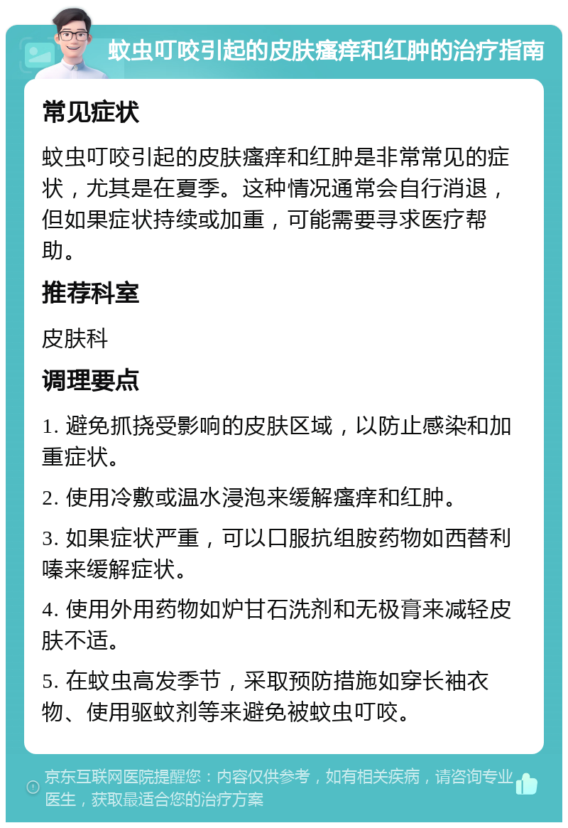 蚊虫叮咬引起的皮肤瘙痒和红肿的治疗指南 常见症状 蚊虫叮咬引起的皮肤瘙痒和红肿是非常常见的症状，尤其是在夏季。这种情况通常会自行消退，但如果症状持续或加重，可能需要寻求医疗帮助。 推荐科室 皮肤科 调理要点 1. 避免抓挠受影响的皮肤区域，以防止感染和加重症状。 2. 使用冷敷或温水浸泡来缓解瘙痒和红肿。 3. 如果症状严重，可以口服抗组胺药物如西替利嗪来缓解症状。 4. 使用外用药物如炉甘石洗剂和无极膏来减轻皮肤不适。 5. 在蚊虫高发季节，采取预防措施如穿长袖衣物、使用驱蚊剂等来避免被蚊虫叮咬。