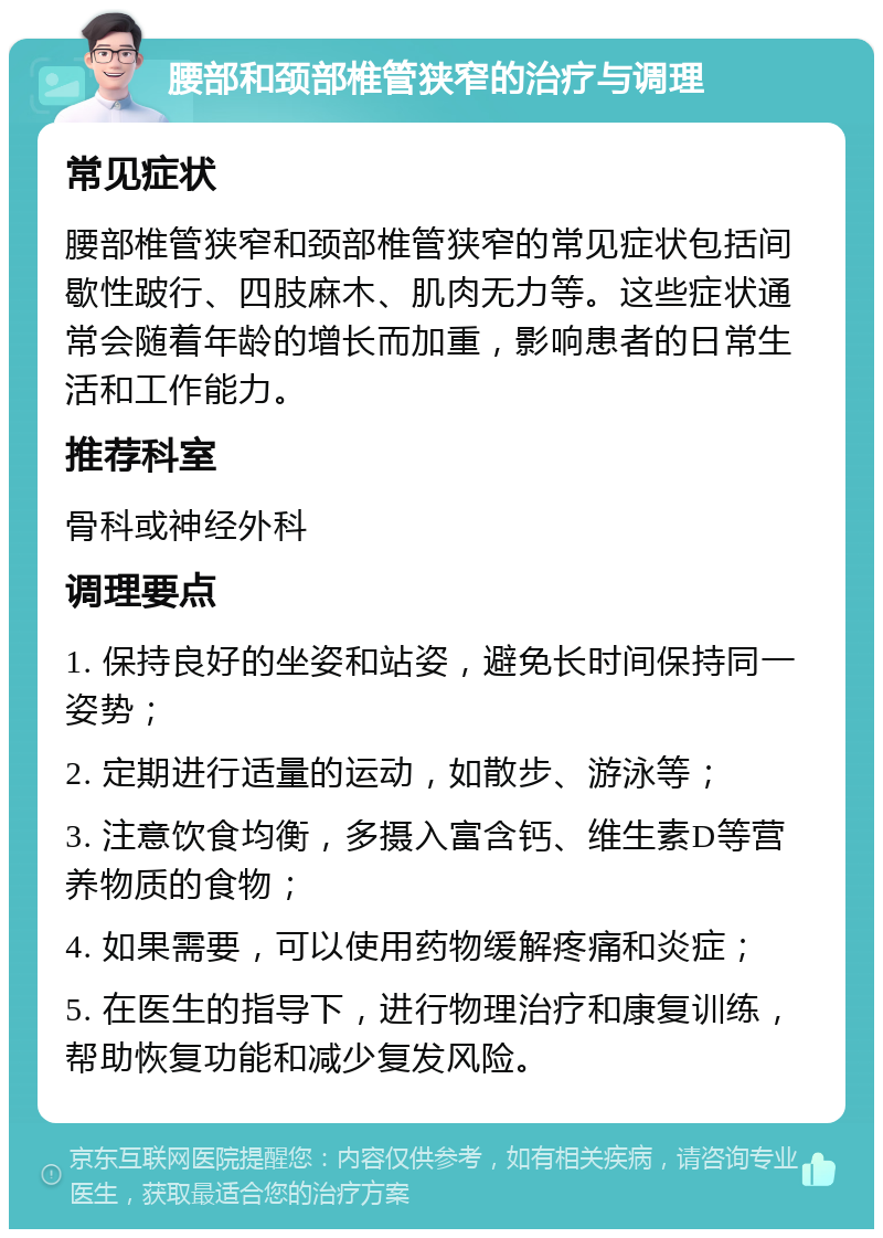 腰部和颈部椎管狭窄的治疗与调理 常见症状 腰部椎管狭窄和颈部椎管狭窄的常见症状包括间歇性跛行、四肢麻木、肌肉无力等。这些症状通常会随着年龄的增长而加重，影响患者的日常生活和工作能力。 推荐科室 骨科或神经外科 调理要点 1. 保持良好的坐姿和站姿，避免长时间保持同一姿势； 2. 定期进行适量的运动，如散步、游泳等； 3. 注意饮食均衡，多摄入富含钙、维生素D等营养物质的食物； 4. 如果需要，可以使用药物缓解疼痛和炎症； 5. 在医生的指导下，进行物理治疗和康复训练，帮助恢复功能和减少复发风险。