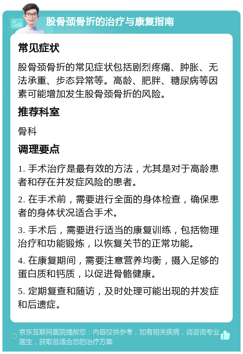 股骨颈骨折的治疗与康复指南 常见症状 股骨颈骨折的常见症状包括剧烈疼痛、肿胀、无法承重、步态异常等。高龄、肥胖、糖尿病等因素可能增加发生股骨颈骨折的风险。 推荐科室 骨科 调理要点 1. 手术治疗是最有效的方法，尤其是对于高龄患者和存在并发症风险的患者。 2. 在手术前，需要进行全面的身体检查，确保患者的身体状况适合手术。 3. 手术后，需要进行适当的康复训练，包括物理治疗和功能锻炼，以恢复关节的正常功能。 4. 在康复期间，需要注意营养均衡，摄入足够的蛋白质和钙质，以促进骨骼健康。 5. 定期复查和随访，及时处理可能出现的并发症和后遗症。