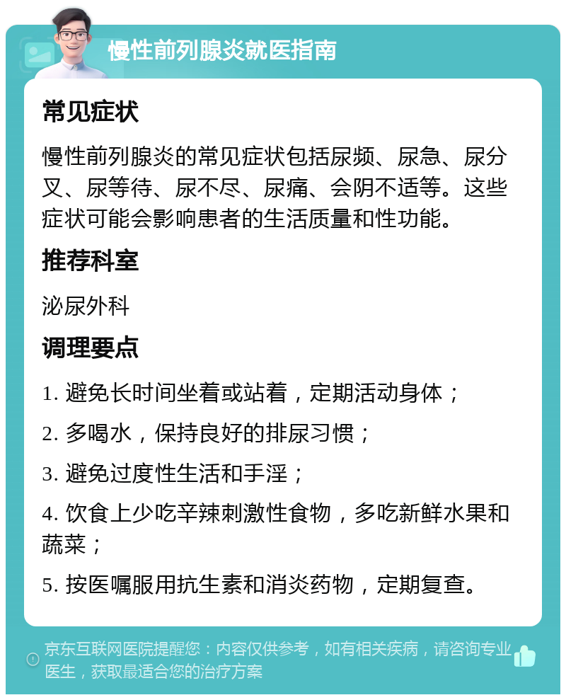 慢性前列腺炎就医指南 常见症状 慢性前列腺炎的常见症状包括尿频、尿急、尿分叉、尿等待、尿不尽、尿痛、会阴不适等。这些症状可能会影响患者的生活质量和性功能。 推荐科室 泌尿外科 调理要点 1. 避免长时间坐着或站着，定期活动身体； 2. 多喝水，保持良好的排尿习惯； 3. 避免过度性生活和手淫； 4. 饮食上少吃辛辣刺激性食物，多吃新鲜水果和蔬菜； 5. 按医嘱服用抗生素和消炎药物，定期复查。