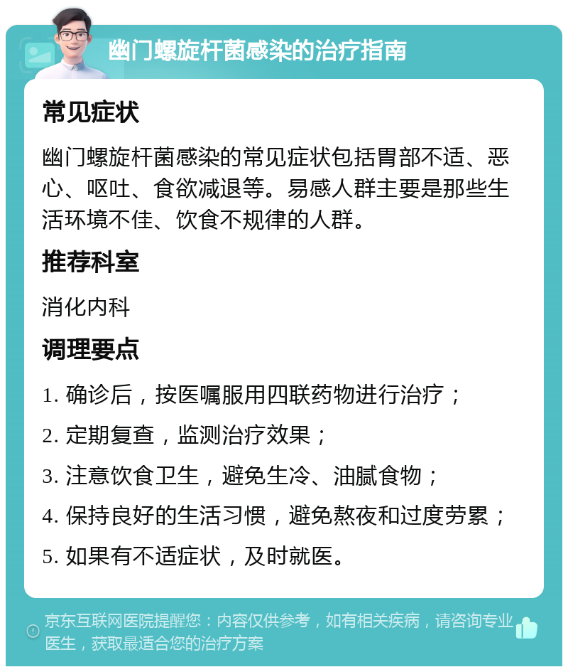 幽门螺旋杆菌感染的治疗指南 常见症状 幽门螺旋杆菌感染的常见症状包括胃部不适、恶心、呕吐、食欲减退等。易感人群主要是那些生活环境不佳、饮食不规律的人群。 推荐科室 消化内科 调理要点 1. 确诊后，按医嘱服用四联药物进行治疗； 2. 定期复查，监测治疗效果； 3. 注意饮食卫生，避免生冷、油腻食物； 4. 保持良好的生活习惯，避免熬夜和过度劳累； 5. 如果有不适症状，及时就医。