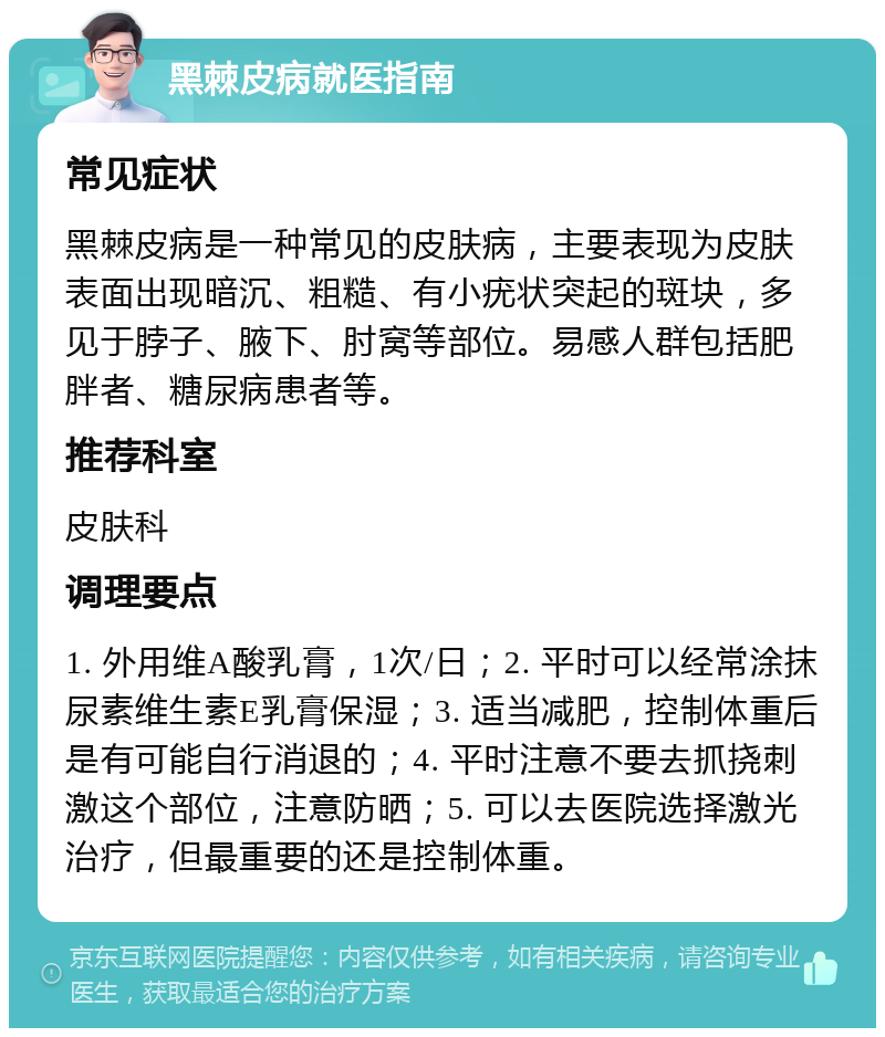 黑棘皮病就医指南 常见症状 黑棘皮病是一种常见的皮肤病，主要表现为皮肤表面出现暗沉、粗糙、有小疣状突起的斑块，多见于脖子、腋下、肘窝等部位。易感人群包括肥胖者、糖尿病患者等。 推荐科室 皮肤科 调理要点 1. 外用维A酸乳膏，1次/日；2. 平时可以经常涂抹尿素维生素E乳膏保湿；3. 适当减肥，控制体重后是有可能自行消退的；4. 平时注意不要去抓挠刺激这个部位，注意防晒；5. 可以去医院选择激光治疗，但最重要的还是控制体重。