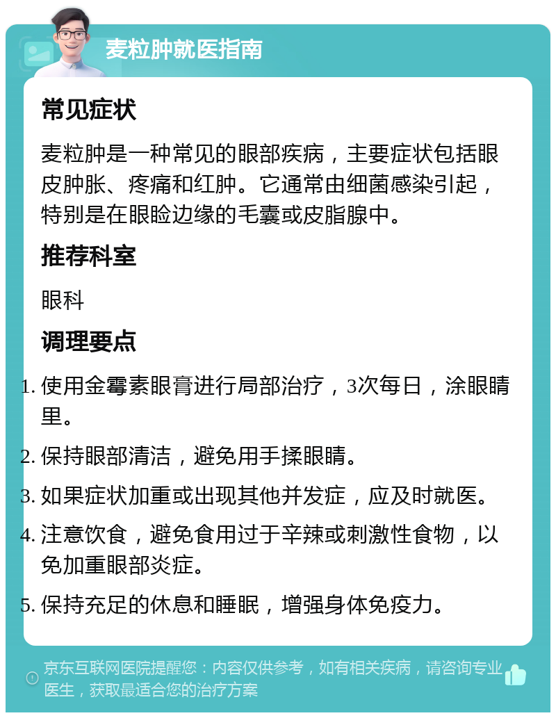 麦粒肿就医指南 常见症状 麦粒肿是一种常见的眼部疾病，主要症状包括眼皮肿胀、疼痛和红肿。它通常由细菌感染引起，特别是在眼睑边缘的毛囊或皮脂腺中。 推荐科室 眼科 调理要点 使用金霉素眼膏进行局部治疗，3次每日，涂眼睛里。 保持眼部清洁，避免用手揉眼睛。 如果症状加重或出现其他并发症，应及时就医。 注意饮食，避免食用过于辛辣或刺激性食物，以免加重眼部炎症。 保持充足的休息和睡眠，增强身体免疫力。