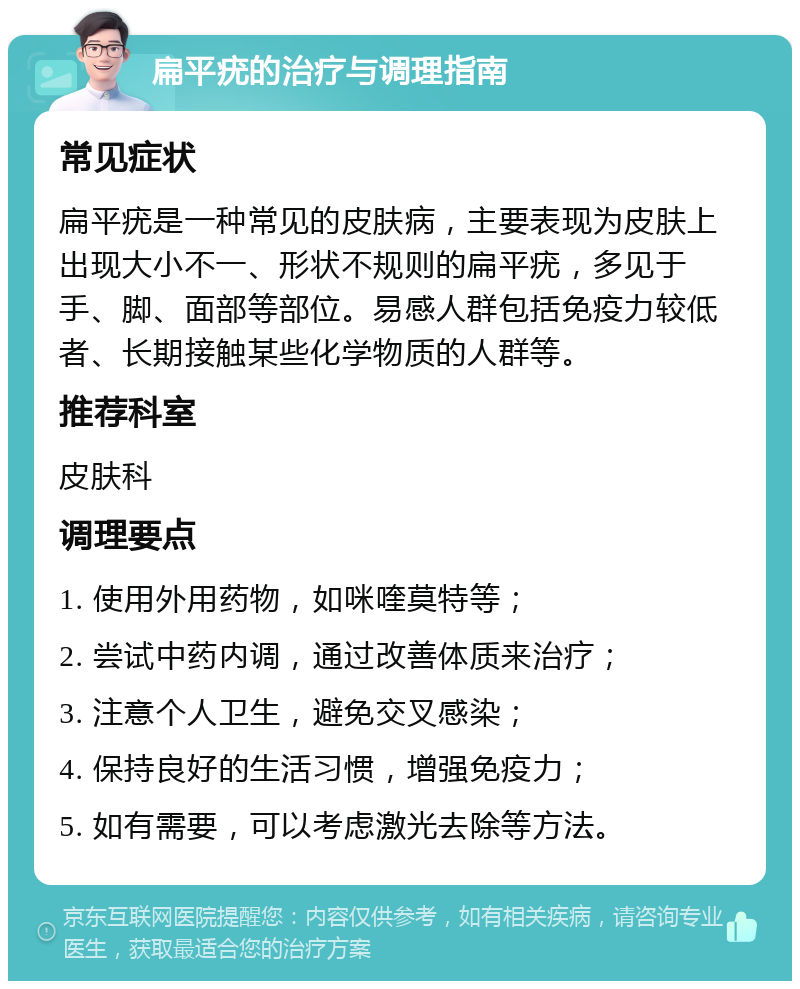 扁平疣的治疗与调理指南 常见症状 扁平疣是一种常见的皮肤病，主要表现为皮肤上出现大小不一、形状不规则的扁平疣，多见于手、脚、面部等部位。易感人群包括免疫力较低者、长期接触某些化学物质的人群等。 推荐科室 皮肤科 调理要点 1. 使用外用药物，如咪喹莫特等； 2. 尝试中药内调，通过改善体质来治疗； 3. 注意个人卫生，避免交叉感染； 4. 保持良好的生活习惯，增强免疫力； 5. 如有需要，可以考虑激光去除等方法。