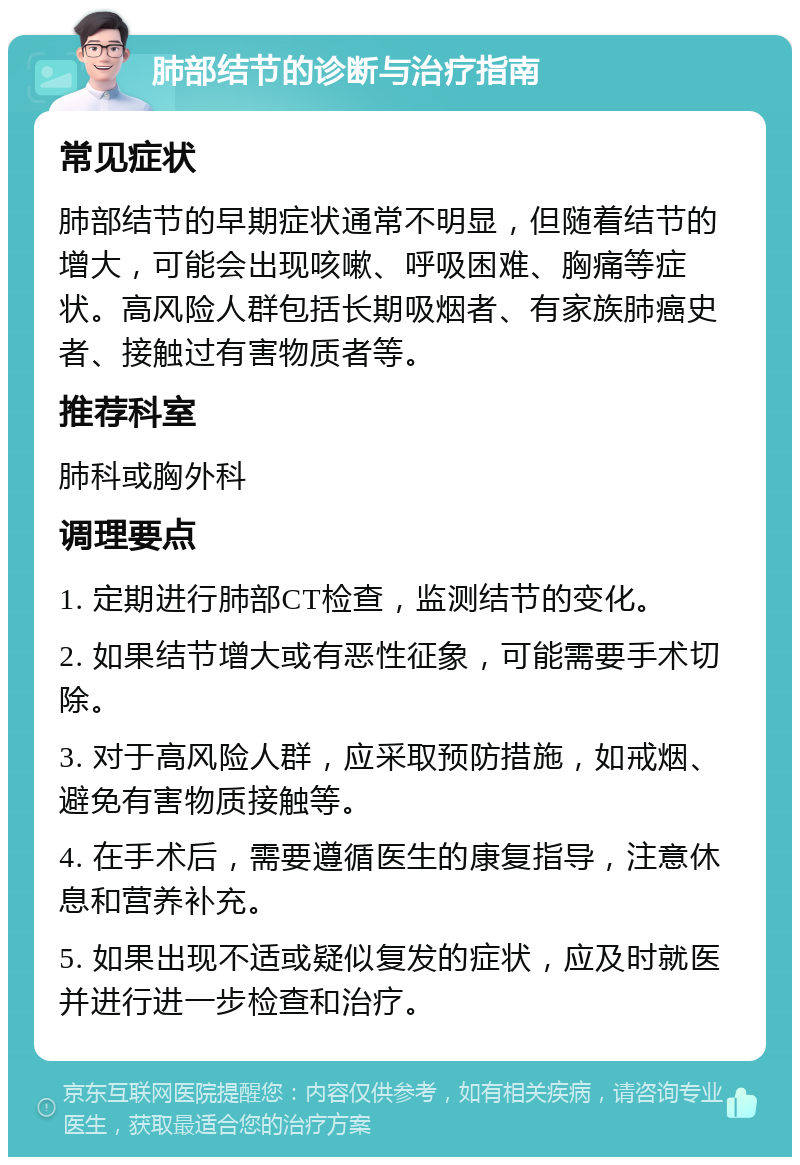 肺部结节的诊断与治疗指南 常见症状 肺部结节的早期症状通常不明显，但随着结节的增大，可能会出现咳嗽、呼吸困难、胸痛等症状。高风险人群包括长期吸烟者、有家族肺癌史者、接触过有害物质者等。 推荐科室 肺科或胸外科 调理要点 1. 定期进行肺部CT检查，监测结节的变化。 2. 如果结节增大或有恶性征象，可能需要手术切除。 3. 对于高风险人群，应采取预防措施，如戒烟、避免有害物质接触等。 4. 在手术后，需要遵循医生的康复指导，注意休息和营养补充。 5. 如果出现不适或疑似复发的症状，应及时就医并进行进一步检查和治疗。