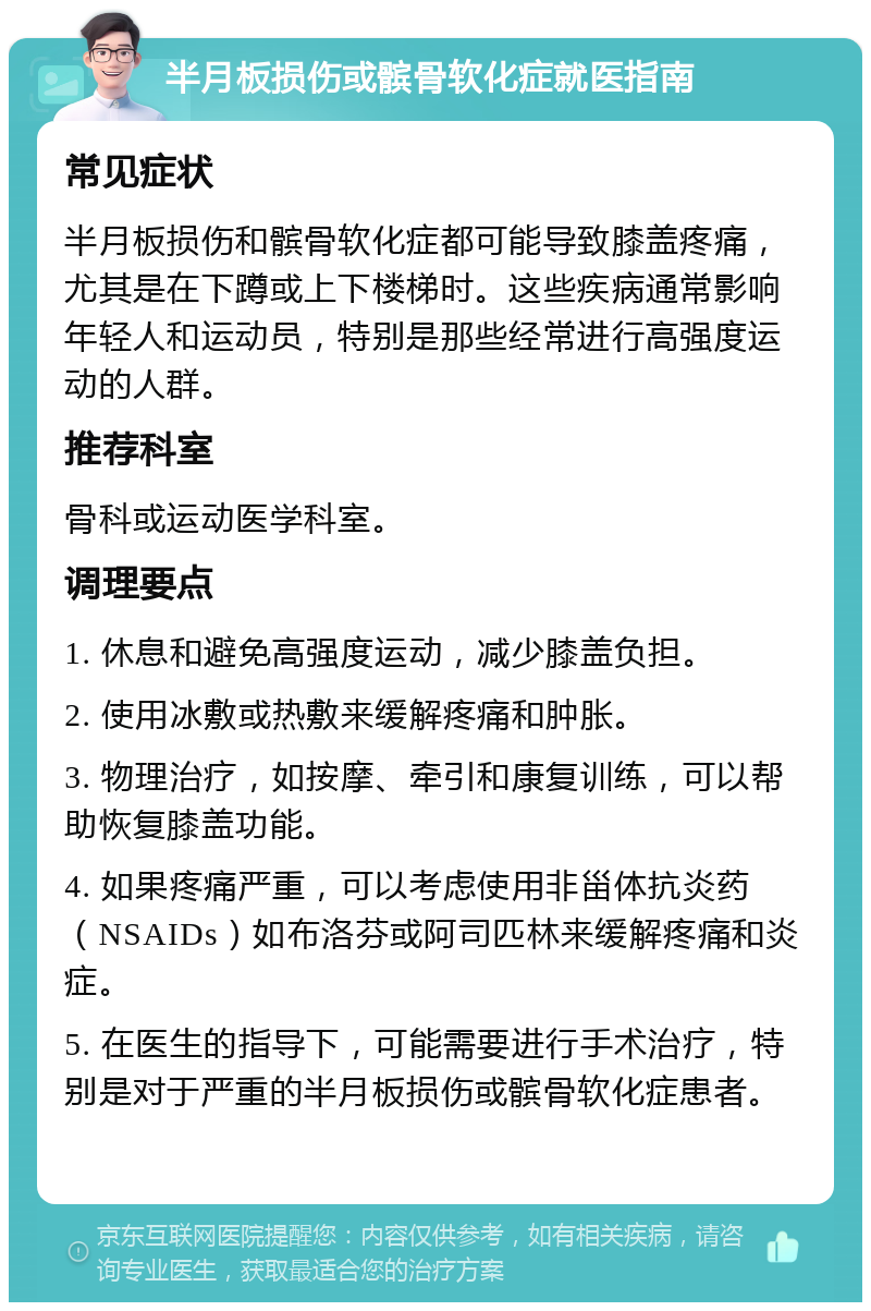 半月板损伤或髌骨软化症就医指南 常见症状 半月板损伤和髌骨软化症都可能导致膝盖疼痛，尤其是在下蹲或上下楼梯时。这些疾病通常影响年轻人和运动员，特别是那些经常进行高强度运动的人群。 推荐科室 骨科或运动医学科室。 调理要点 1. 休息和避免高强度运动，减少膝盖负担。 2. 使用冰敷或热敷来缓解疼痛和肿胀。 3. 物理治疗，如按摩、牵引和康复训练，可以帮助恢复膝盖功能。 4. 如果疼痛严重，可以考虑使用非甾体抗炎药（NSAIDs）如布洛芬或阿司匹林来缓解疼痛和炎症。 5. 在医生的指导下，可能需要进行手术治疗，特别是对于严重的半月板损伤或髌骨软化症患者。