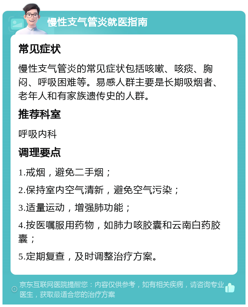 慢性支气管炎就医指南 常见症状 慢性支气管炎的常见症状包括咳嗽、咳痰、胸闷、呼吸困难等。易感人群主要是长期吸烟者、老年人和有家族遗传史的人群。 推荐科室 呼吸内科 调理要点 1.戒烟，避免二手烟； 2.保持室内空气清新，避免空气污染； 3.适量运动，增强肺功能； 4.按医嘱服用药物，如肺力咳胶囊和云南白药胶囊； 5.定期复查，及时调整治疗方案。