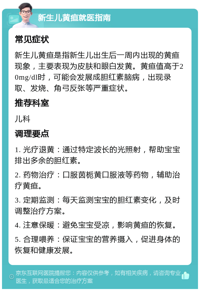 新生儿黄疸就医指南 常见症状 新生儿黄疸是指新生儿出生后一周内出现的黄疸现象，主要表现为皮肤和眼白发黄。黄疸值高于20mg/dl时，可能会发展成胆红素脑病，出现录取、发烧、角弓反张等严重症状。 推荐科室 儿科 调理要点 1. 光疗退黄：通过特定波长的光照射，帮助宝宝排出多余的胆红素。 2. 药物治疗：口服茵栀黄口服液等药物，辅助治疗黄疸。 3. 定期监测：每天监测宝宝的胆红素变化，及时调整治疗方案。 4. 注意保暖：避免宝宝受凉，影响黄疸的恢复。 5. 合理喂养：保证宝宝的营养摄入，促进身体的恢复和健康发展。