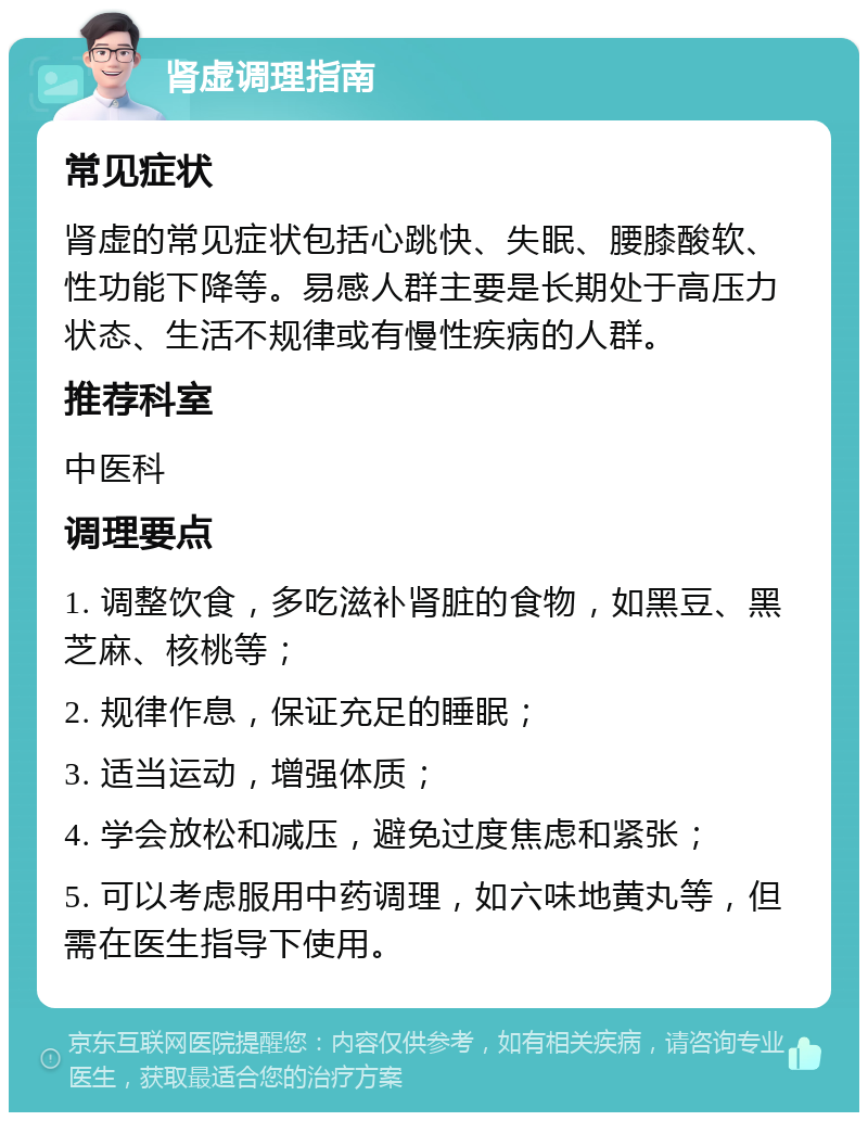 肾虚调理指南 常见症状 肾虚的常见症状包括心跳快、失眠、腰膝酸软、性功能下降等。易感人群主要是长期处于高压力状态、生活不规律或有慢性疾病的人群。 推荐科室 中医科 调理要点 1. 调整饮食，多吃滋补肾脏的食物，如黑豆、黑芝麻、核桃等； 2. 规律作息，保证充足的睡眠； 3. 适当运动，增强体质； 4. 学会放松和减压，避免过度焦虑和紧张； 5. 可以考虑服用中药调理，如六味地黄丸等，但需在医生指导下使用。